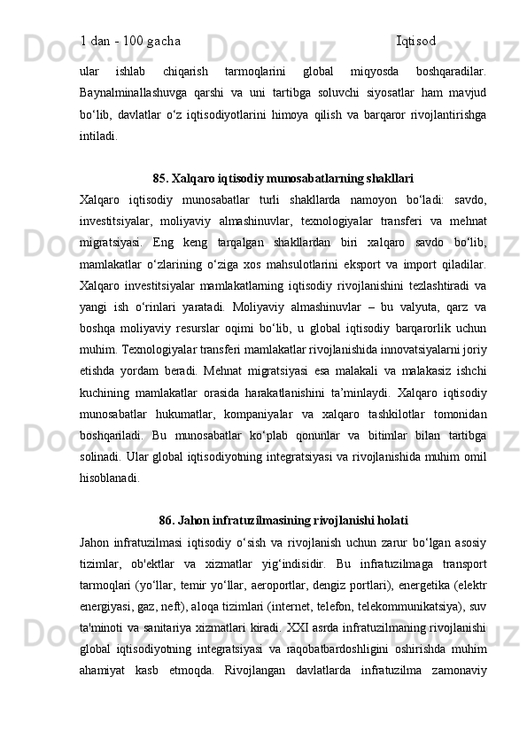 1 dan - 100 gacha                                                             Iqtisod     
ular   ishlab   chiqarish   tarmoqlarini   global   miqyosda   boshqaradilar.
Baynalminallashuvga   qarshi   va   uni   tartibga   soluvchi   siyosatlar   ham   mavjud
bo‘lib,   davlatlar   o‘z   iqtisodiyotlarini   himoya   qilish   va   barqaror   rivojlantirishga
intiladi.
85. Xalqaro iqtisodiy munosabatlarning shakllari
Xalqaro   iqtisodiy   munosabatlar   turli   shakllarda   namoyon   bo‘ladi:   savdo,
investitsiyalar,   moliyaviy   almashinuvlar,   texnologiyalar   transferi   va   mehnat
migratsiyasi.   Eng   keng   tarqalgan   shakllardan   biri   xalqaro   savdo   bo‘lib,
mamlakatlar   o‘zlarining   o‘ziga   xos   mahsulotlarini   eksport   va   import   qiladilar.
Xalqaro   investitsiyalar   mamlakatlarning   iqtisodiy   rivojlanishini   tezlashtiradi   va
yangi   ish   o‘rinlari   yaratadi.   Moliyaviy   almashinuvlar   –   bu   valyuta,   qarz   va
boshqa   moliyaviy   resurslar   oqimi   bo‘lib,   u   global   iqtisodiy   barqarorlik   uchun
muhim. Texnologiyalar transferi mamlakatlar rivojlanishida innovatsiyalarni joriy
etishda   yordam   beradi.   Mehnat   migratsiyasi   esa   malakali   va   malakasiz   ishchi
kuchining   mamlakatlar   orasida   harakatlanishini   ta’minlaydi.   Xalqaro   iqtisodiy
munosabatlar   hukumatlar,   kompaniyalar   va   xalqaro   tashkilotlar   tomonidan
boshqariladi.   Bu   munosabatlar   ko‘plab   qonunlar   va   bitimlar   bilan   tartibga
solinadi. Ular global iqtisodiyotning integratsiyasi va rivojlanishida muhim omil
hisoblanadi.
86. Jahon infratuzilmasining rivojlanishi holati
Jahon   infratuzilmasi   iqtisodiy   o‘sish   va   rivojlanish   uchun   zarur   bo‘lgan   asosiy
tizimlar,   ob'ektlar   va   xizmatlar   yig‘indisidir.   Bu   infratuzilmaga   transport
tarmoqlari  (yo‘llar, temir  yo‘llar, aeroportlar, dengiz  portlari), energetika (elektr
energiyasi, gaz, neft), aloqa tizimlari (internet, telefon, telekommunikatsiya), suv
ta'minoti va sanitariya xizmatlari kiradi. XXI  asrda infratuzilmaning rivojlanishi
global   iqtisodiyotning   integratsiyasi   va   raqobatbardoshligini   oshirishda   muhim
ahamiyat   kasb   etmoqda.   Rivojlangan   davlatlarda   infratuzilma   zamonaviy 