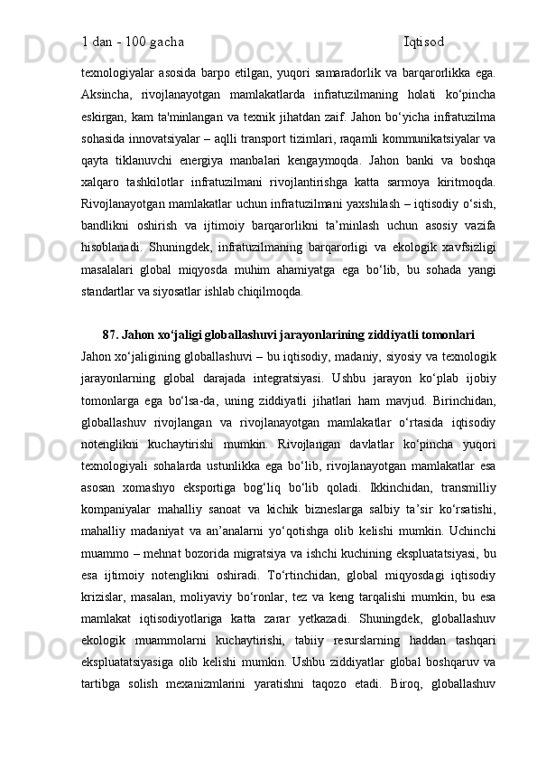 1 dan - 100 gacha                                                             Iqtisod     
texnologiyalar   asosida   barpo   etilgan,   yuqori   samaradorlik   va   barqarorlikka   ega.
Aksincha,   rivojlanayotgan   mamlakatlarda   infratuzilmaning   holati   ko‘pincha
eskirgan,  kam  ta'minlangan   va  texnik  jihatdan  zaif.  Jahon  bo‘yicha  infratuzilma
sohasida innovatsiyalar – aqlli transport tizimlari, raqamli kommunikatsiyalar va
qayta   tiklanuvchi   energiya   manbalari   kengaymoqda.   Jahon   banki   va   boshqa
xalqaro   tashkilotlar   infratuzilmani   rivojlantirishga   katta   sarmoya   kiritmoqda.
Rivojlanayotgan mamlakatlar uchun infratuzilmani yaxshilash – iqtisodiy o‘sish,
bandlikni   oshirish   va   ijtimoiy   barqarorlikni   ta’minlash   uchun   asosiy   vazifa
hisoblanadi.   Shuningdek,   infratuzilmaning   barqarorligi   va   ekologik   xavfsizligi
masalalari   global   miqyosda   muhim   ahamiyatga   ega   bo‘lib,   bu   sohada   yangi
standartlar va siyosatlar ishlab chiqilmoqda.
87. Jahon xo‘jaligi globallashuvi jarayonlarining ziddiyatli tomonlari
Jahon xo‘jaligining globallashuvi – bu iqtisodiy, madaniy, siyosiy va texnologik
jarayonlarning   global   darajada   integratsiyasi.   Ushbu   jarayon   ko‘plab   ijobiy
tomonlarga   ega   bo‘lsa-da,   uning   ziddiyatli   jihatlari   ham   mavjud.   Birinchidan,
globallashuv   rivojlangan   va   rivojlanayotgan   mamlakatlar   o‘rtasida   iqtisodiy
notenglikni   kuchaytirishi   mumkin.   Rivojlangan   davlatlar   ko‘pincha   yuqori
texnologiyali   sohalarda   ustunlikka   ega   bo‘lib,   rivojlanayotgan   mamlakatlar   esa
asosan   xomashyo   eksportiga   bog‘liq   bo‘lib   qoladi.   Ikkinchidan,   transmilliy
kompaniyalar   mahalliy   sanoat   va   kichik   bizneslarga   salbiy   ta’sir   ko‘rsatishi,
mahalliy   madaniyat   va   an’analarni   yo‘qotishga   olib   kelishi   mumkin.   Uchinchi
muammo – mehnat bozorida migratsiya va ishchi kuchining ekspluatatsiyasi, bu
esa   ijtimoiy   notenglikni   oshiradi.   To‘rtinchidan,   global   miqyosdagi   iqtisodiy
krizislar,   masalan,   moliyaviy   bo‘ronlar,   tez   va   keng   tarqalishi   mumkin,   bu   esa
mamlakat   iqtisodiyotlariga   katta   zarar   yetkazadi.   Shuningdek,   globallashuv
ekologik   muammolarni   kuchaytirishi,   tabiiy   resurslarning   haddan   tashqari
ekspluatatsiyasiga   olib   kelishi   mumkin.   Ushbu   ziddiyatlar   global   boshqaruv   va
tartibga   solish   mexanizmlarini   yaratishni   taqozo   etadi.   Biroq,   globallashuv 