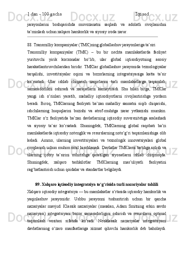 1 dan - 100 gacha                                                             Iqtisod     
jarayonlarini   boshqarishda   muvozanatni   saqlash   va   adolatli   rivojlanishni
ta’minlash uchun xalqaro hamkorlik va siyosiy iroda zarur.
88. Transmilliy kompaniyalar (TMK)ning globallashuv jarayonlariga ta’siri
Transmilliy   kompaniyalar   (TMK)   –   bu   bir   nechta   mamlakatlarda   faoliyat
yurituvchi   yirik   korxonalar   bo‘lib,   ular   global   iqtisodiyotning   asosiy
harakatlantiruvchilaridan biridir. TMKlar globallashuv jarayonida texnologiyalar
tarqalishi,   investitsiyalar   oqimi   va   bozorlarning   integratsiyasiga   katta   ta’sir
ko‘rsatadi.   Ular   ishlab   chiqarish   zanjirlarini   turli   mamlakatlarga   taqsimlab,
samaradorlikni   oshiradi   va   xarajatlarni   kamaytiradi.   Shu   bilan   birga,   TMKlar
yangi   ish   o‘rinlari   yaratib,   mahalliy   iqtisodiyotlarni   rivojlantirishga   yordam
beradi.   Biroq,   TMKlarning   faoliyati   ba’zan   mahalliy   sanoatni   siqib   chiqarishi,
ishchilarning   huquqlarini   buzishi   va   atrof-muhitga   zarar   yetkazishi   mumkin.
TMKlar   o‘z   faoliyatida   ba’zan   davlatlarning   iqtisodiy   suverenitetiga   aralashadi
va   siyosiy   ta’sir   ko‘rsatadi.   Shuningdek,   TMKlarning   global   raqobati   ba’zi
mamlakatlarda iqtisodiy notenglik va resurslarning noto‘g‘ri taqsimlanishiga olib
keladi.   Ammo,   ularning   investitsiyalari   va   texnologik   innovatsiyalari   global
rivojlanish uchun muhim omil hisoblanadi. Davlatlar TMKlarni tartibga solish va
ularning   ijobiy   ta’sirini   oshirishga   qaratilgan   siyosatlarni   ishlab   chiqmoqda.
Shuningdek,   xalqaro   tashkilotlar   TMKlarning   mas’uliyatli   faoliyatini
rag‘batlantirish uchun qoidalar va standartlar belgilaydi.
89. Xalqaro iqtisodiy integratsiya to‘g‘risida turli nazariyalar tahlili
Xalqaro iqtisodiy integratsiya — bu mamlakatlar o‘rtasida iqtisodiy hamkorlik va
yaqinlashuv   jarayonidir.   Ushbu   jarayonni   tushuntirish   uchun   bir   qancha
nazariyalar   mavjud.   Klassik   nazariyalar   (masalan,   Adam   Smitning   erkin   savdo
nazariyasi)   integratsiyani   bozor   samaradorligini   oshirish   va   resurslarni   optimal
taqsimlash   vositasi   sifatida   ko‘radi.   Neoklassik   nazariyalar   integratsiyani
davlatlarning   o‘zaro   manfaatlariga   xizmat   qiluvchi   hamkorlik   deb   baholaydi. 