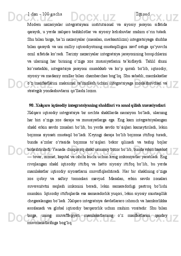 1 dan - 100 gacha                                                             Iqtisod     
Modern   nazariyalar   integratsiyani   institutsional   va   siyosiy   jarayon   sifatida
qaraydi,   u   yerda   xalqaro   tashkilotlar   va   siyosiy   kelishuvlar   muhim   o‘rin   tutadi.
Shu bilan birga, ba’zi nazariyalar (masalan, merkantilizm) integratsiyaga shubha
bilan   qaraydi   va   uni   milliy   iqtisodiyotning   mustaqilligini   xavf   ostiga   qo‘yuvchi
omil   sifatida   ko‘radi.   Tarixiy   nazariyalar   integratsiya   jarayonining   bosqichlarini
va   ularning   har   birining   o‘ziga   xos   xususiyatlarini   ta’kidlaydi.   Tahlil   shuni
ko‘rsatadiki,   integratsiya   jarayoni   murakkab   va   ko‘p   qirrali   bo‘lib,   iqtisodiy,
siyosiy va madaniy omillar bilan chambarchas bog‘liq. Shu sababli, mamlakatlar
o‘z   manfaatlarini   maksimal   ta’minlash   uchun   integratsiyaga   moslashuvchan   va
strategik yondashuvlarni qo‘llashi lozim.
90. Xalqaro iqtisodiy integratsiyaning shakllari va amal qilish xususiyatlari
Xalqaro   iqtisodiy   integratsiya   bir   nechta   shakllarda   namoyon   bo‘ladi,   ularning
har   biri   o‘ziga   xos   daraja   va   xususiyatlarga   ega.   Eng   kam   integratsiyalangan
shakl   erkin   savdo   zonalari   bo‘lib,   bu   yerda   savdo   to‘siqlari   kamaytiriladi,   lekin
bojxona   siyosati   mustaqil   bo‘ladi.   Keyingi   daraja   bo‘lib   bojxona   ittifoqi   turadi,
bunda   a’zolar   o‘rtasida   bojxona   to‘siqlari   bekor   qilinadi   va   tashqi   bojlar
birlashtiriladi. Yanada chuqurroq shakl umumiy bozor bo‘lib, bunda erkin harakat
— tovar, xizmat, kapital va ishchi kuchi uchun keng imkoniyatlar yaratiladi. Eng
rivojlangan   shakl   iqtisodiy   ittifoq   va   hatto   siyosiy   ittifoq   bo‘lib,   bu   yerda
mamlakatlar   iqtisodiy   siyosatlarni   muvofiqlashtiradi.   Har   bir   shaklning   o‘ziga
xos   ijobiy   va   salbiy   tomonlari   mavjud.   Masalan,   erkin   savdo   zonalari
suverenitetni   saqlash   imkonini   beradi,   lekin   samaradorligi   pastroq   bo‘lishi
mumkin. Iqtisodiy ittifoqlarda esa samaradorlik yuqori, lekin siyosiy mustaqillik
chegaralangan bo‘ladi. Xalqaro integratsiya davlatlararo ishonch va hamkorlikka
asoslanadi   va   global   iqtisodiy   barqarorlik   uchun   muhim   vositadir.   Shu   bilan
birga,   uning   muvaffaqiyati   mamlakatlarning   o‘z   manfaatlarini   qanday
muvozanatlashiga bog‘liq. 