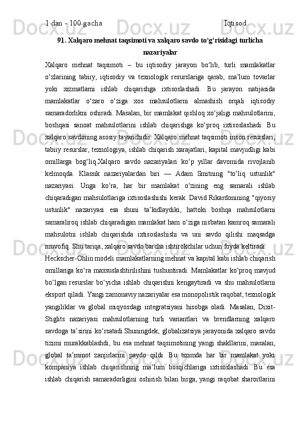 1 dan - 100 gacha                                                             Iqtisod     
91. Xalqaro mehnat taqsimoti va xalqaro savdo to‘g‘risidagi turlicha
nazariyalar
Xalqaro   mehnat   taqsimoti   –   bu   iqtisodiy   jarayon   bo‘lib,   turli   mamlakatlar
o‘zlarining   tabiiy,   iqtisodiy   va   texnologik   resurslariga   qarab,   ma’lum   tovarlar
yoki   xizmatlarni   ishlab   chiqarishga   ixtisoslashadi.   Bu   jarayon   natijasida
mamlakatlar   o‘zaro   o‘ziga   xos   mahsulotlarni   almashish   orqali   iqtisodiy
samaradorlikni oshiradi. Masalan, bir mamlakat qishloq xo‘jaligi mahsulotlarini,
boshqasi   sanoat   mahsulotlarini   ishlab   chiqarishga   ko‘proq   ixtisoslashadi.   Bu
xalqaro savdoning asosiy tayanchidir. Xalqaro mehnat taqsimoti inson resurslari,
tabiiy resurslar, texnologiya, ishlab chiqarish xarajatlari, kapital  mavjudligi  kabi
omillarga   bog‘liq.Xalqaro   savdo   nazariyalari   ko‘p   yillar   davomida   rivojlanib
kelmoqda.   Klassik   nazariyalardan   biri   —   Adam   Smitning   "to‘liq   ustunlik"
nazariyasi.   Unga   ko‘ra,   har   bir   mamlakat   o‘zining   eng   samarali   ishlab
chiqaradigan mahsulotlariga ixtisoslashishi  kerak. David Rikardonining "qiyosiy
ustunlik"   nazariyasi   esa   shuni   ta’kidlaydiki,   hattoki   boshqa   mahsulotlarni
samaraliroq ishlab chiqaradigan mamlakat ham o‘ziga nisbatan kamroq samarali
mahsulotni   ishlab   chiqarishda   ixtisoslashishi   va   uni   savdo   qilishi   maqsadga
muvofiq. Shu tariqa, xalqaro savdo barcha ishtirokchilar uchun foyda keltiradi.
Heckscher-Ohlin modeli mamlakatlarning mehnat va kapital kabi ishlab chiqarish
omillariga ko‘ra maxsuslashtirilishini  tushuntiradi. Mamlakatlar  ko‘proq mavjud
bo‘lgan   resurslar   bo‘yicha   ishlab   chiqarishni   kengaytiradi   va   shu   mahsulotlarni
eksport qiladi. Yangi zamonaviy nazariyalar esa monopolistik raqobat, texnologik
yangiliklar   va   global   miqyosdagi   integratsiyani   hisobga   oladi.   Masalan,   Dixit-
Stiglits   nazariyasi   mahsulotlarning   turli   variantlari   va   brendlarning   xalqaro
savdoga ta’sirini ko‘rsatadi.Shuningdek, globalizatsiya  jarayonida xalqaro savdo
tizimi   murakkablashdi,   bu   esa   mehnat   taqsimotining   yangi   shakllarini,   masalan,
global   ta’minot   zanjirlarini   paydo   qildi.   Bu   tizimda   har   bir   mamlakat   yoki
kompaniya   ishlab   chiqarishning   ma’lum   bosqichlariga   ixtisoslashadi.   Bu   esa
ishlab   chiqarish   samaradorligini   oshirish   bilan   birga,   yangi   raqobat   sharoitlarini 