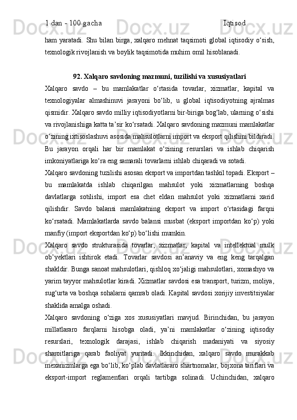 1 dan - 100 gacha                                                             Iqtisod     
ham  yaratadi. Shu bilan  birga, xalqaro mehnat  taqsimoti  global  iqtisodiy  o‘sish,
texnologik rivojlanish va boylik taqsimotida muhim omil hisoblanadi.
92. Xalqaro savdoning mazmuni, tuzilishi va xususiyatlari
Xalqaro   savdo   –   bu   mamlakatlar   o‘rtasida   tovarlar,   xizmatlar,   kapital   va
texnologiyalar   almashinuvi   jarayoni   bo‘lib,   u   global   iqtisodiyotning   ajralmas
qismidir. Xalqaro savdo milliy iqtisodiyotlarni bir-biriga bog‘lab, ularning o‘sishi
va rivojlanishiga katta ta’sir ko‘rsatadi. Xalqaro savdoning mazmuni mamlakatlar
o‘zining ixtisoslashuvi asosida mahsulotlarni import va eksport qilishini bildiradi.
Bu   jarayon   orqali   har   bir   mamlakat   o‘zining   resurslari   va   ishlab   chiqarish
imkoniyatlariga ko‘ra eng samarali tovarlarni ishlab chiqaradi va sotadi.
Xalqaro savdoning tuzilishi asosan eksport va importdan tashkil topadi. Eksport –
bu   mamlakatda   ishlab   chiqarilgan   mahsulot   yoki   xizmatlarning   boshqa
davlatlarga   sotilishi,   import   esa   chet   eldan   mahsulot   yoki   xizmatlarni   xarid
qilishdir.   Savdo   balansi   mamlakatning   eksport   va   import   o‘rtasidagi   farqni
ko‘rsatadi.   Mamlakatlarda   savdo   balansi   musbat   (eksport   importdan   ko‘p)   yoki
manfiy (import eksportdan ko‘p) bo‘lishi mumkin.
Xalqaro   savdo   strukturasida   tovarlar,   xizmatlar,   kapital   va   intellektual   mulk
ob’yektlari   ishtirok   etadi.   Tovarlar   savdosi   an’anaviy   va   eng   keng   tarqalgan
shakldir. Bunga sanoat mahsulotlari, qishloq xo‘jaligi mahsulotlari, xomashyo va
yarim tayyor mahsulotlar kiradi. Xizmatlar savdosi esa transport, turizm, moliya,
sug‘urta va boshqa sohalarni qamrab oladi. Kapital savdosi xorijiy investitsiyalar
shaklida amalga oshadi.
Xalqaro   savdoning   o‘ziga   xos   xususiyatlari   mavjud.   Birinchidan,   bu   jarayon
millatlararo   farqlarni   hisobga   oladi,   ya’ni   mamlakatlar   o‘zining   iqtisodiy
resurslari,   texnologik   darajasi,   ishlab   chiqarish   madaniyati   va   siyosiy
sharoitlariga   qarab   faoliyat   yuritadi.   Ikkinchidan,   xalqaro   savdo   murakkab
mexanizmlarga ega bo‘lib, ko‘plab davlatlararo shartnomalar, bojxona tariflari va
eksport-import   reglamentlari   orqali   tartibga   solinadi.   Uchinchidan,   xalqaro 