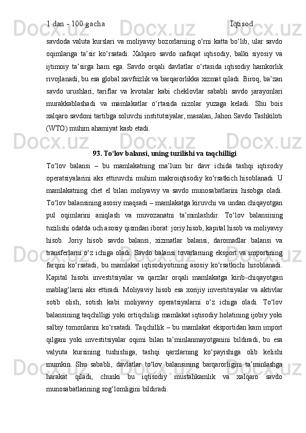 1 dan - 100 gacha                                                             Iqtisod     
savdoda  valuta  kurslari   va  moliyaviy  bozorlarning  o‘rni  katta  bo‘lib,  ular  savdo
oqimlariga   ta’sir   ko‘rsatadi.   Xalqaro   savdo   nafaqat   iqtisodiy,   balki   siyosiy   va
ijtimoiy   ta’sirga   ham   ega.   Savdo   orqali   davlatlar   o‘rtasida   iqtisodiy   hamkorlik
rivojlanadi, bu esa global xavfsizlik va barqarorlikka xizmat qiladi. Biroq, ba’zan
savdo   urushlari,   tariflar   va   kvotalar   kabi   cheklovlar   sababli   savdo   jarayonlari
murakkablashadi   va   mamlakatlar   o‘rtasida   nizolar   yuzaga   keladi.   Shu   bois
xalqaro savdoni tartibga soluvchi institutsiyalar, masalan, Jahon Savdo Tashkiloti
(WTO) muhim ahamiyat kasb etadi.
93. To‘lov balansi, uning tuzilishi va taqchilligi
To‘lov   balansi   –   bu   mamlakatning   ma’lum   bir   davr   ichida   tashqi   iqtisodiy
operatsiyalarini   aks  ettiruvchi   muhim   makroiqtisodiy   ko‘rsatkich  hisoblanadi.   U
mamlakatning   chet   el   bilan   moliyaviy   va   savdo   munosabatlarini   hisobga   oladi.
To‘lov balansining asosiy maqsadi – mamlakatga kiruvchi va undan chiqayotgan
pul   oqimlarini   aniqlash   va   muvozanatni   ta’minlashdir.   To‘lov   balansining
tuzilishi odatda uch asosiy qismdan iborat: joriy hisob, kapital hisob va moliyaviy
hisob.   Joriy   hisob   savdo   balansi,   xizmatlar   balansi,   daromadlar   balansi   va
transferlarni  o‘z  ichiga oladi. Savdo balansi  tovarlarning eksport  va importining
farqini   ko‘rsatadi,   bu  mamlakat   iqtisodiyotining  asosiy   ko‘rsatkichi   hisoblanadi.
Kapital   hisobi   investitsiyalar   va   qarzlar   orqali   mamlakatga   kirib-chiqayotgan
mablag‘larni   aks   ettiradi.   Moliyaviy   hisob   esa   xorijiy   investitsiyalar   va   aktivlar
sotib   olish,   sotish   kabi   moliyaviy   operatsiyalarni   o‘z   ichiga   oladi.   To‘lov
balansining taqchilligi yoki ortiqchiligi mamlakat iqtisodiy holatining ijobiy yoki
salbiy tomonlarini ko‘rsatadi. Taqchillik – bu mamlakat eksportidan kam import
qilgani   yoki   investitsiyalar   oqimi   bilan   ta’minlanmayotganini   bildiradi,   bu   esa
valyuta   kursining   tushishiga,   tashqi   qarzlarning   ko‘payishiga   olib   kelishi
mumkin.   Shu   sababli,   davlatlar   to‘lov   balansining   barqarorligini   ta’minlashga
harakat   qiladi,   chunki   bu   iqtisodiy   mustahkamlik   va   xalqaro   savdo
munosabatlarining sog‘lomligini bildiradi. 