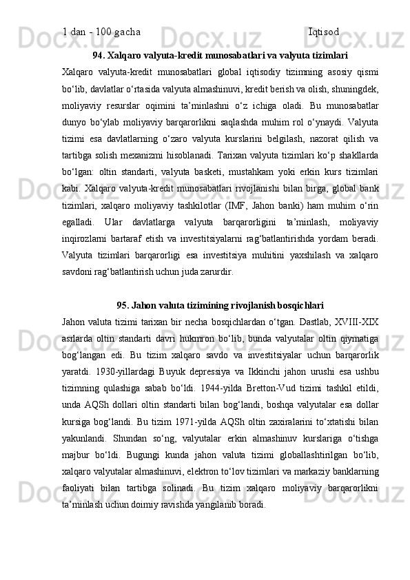 1 dan - 100 gacha                                                             Iqtisod     
94. Xalqaro valyuta-kredit munosabatlari va valyuta tizimlari
Xalqaro   valyuta-kredit   munosabatlari   global   iqtisodiy   tizimning   asosiy   qismi
bo‘lib, davlatlar o‘rtasida valyuta almashinuvi, kredit berish va olish, shuningdek,
moliyaviy   resurslar   oqimini   ta’minlashni   o‘z   ichiga   oladi.   Bu   munosabatlar
dunyo   bo‘ylab   moliyaviy   barqarorlikni   saqlashda   muhim   rol   o‘ynaydi.   Valyuta
tizimi   esa   davlatlarning   o‘zaro   valyuta   kurslarini   belgilash,   nazorat   qilish   va
tartibga solish mexanizmi  hisoblanadi. Tarixan valyuta tizimlari ko‘p shakllarda
bo‘lgan:   oltin   standarti,   valyuta   basketi,   mustahkam   yoki   erkin   kurs   tizimlari
kabi.   Xalqaro   valyuta-kredit   munosabatlari   rivojlanishi   bilan   birga,   global   bank
tizimlari,   xalqaro   moliyaviy   tashkilotlar   (IMF,   Jahon   banki)   ham   muhim   o‘rin
egalladi.   Ular   davlatlarga   valyuta   barqarorligini   ta’minlash,   moliyaviy
inqirozlarni   bartaraf   etish   va   investitsiyalarni   rag‘batlantirishda   yordam   beradi.
Valyuta   tizimlari   barqarorligi   esa   investitsiya   muhitini   yaxshilash   va   xalqaro
savdoni rag‘batlantirish uchun juda zarurdir.
95. Jahon valuta tizimining rivojlanish bosqichlari
Jahon   valuta   tizimi   tarixan   bir   necha   bosqichlardan   o‘tgan.  Dastlab,   XVIII-XIX
asrlarda   oltin   standarti   davri   hukmron   bo‘lib,   bunda   valyutalar   oltin   qiymatiga
bog‘langan   edi.   Bu   tizim   xalqaro   savdo   va   investitsiyalar   uchun   barqarorlik
yaratdi.   1930-yillardagi   Buyuk   depressiya   va   Ikkinchi   jahon   urushi   esa   ushbu
tizimning   qulashiga   sabab   bo‘ldi.   1944-yilda   Bretton-Vud   tizimi   tashkil   etildi,
unda   AQSh   dollari   oltin   standarti   bilan   bog‘landi,   boshqa   valyutalar   esa   dollar
kursiga   bog‘landi.   Bu   tizim   1971-yilda   AQSh   oltin   zaxiralarini   to‘xtatishi   bilan
yakunlandi.   Shundan   so‘ng,   valyutalar   erkin   almashinuv   kurslariga   o‘tishga
majbur   bo‘ldi.   Bugungi   kunda   jahon   valuta   tizimi   globallashtirilgan   bo‘lib,
xalqaro valyutalar almashinuvi, elektron to‘lov tizimlari va markaziy banklarning
faoliyati   bilan   tartibga   solinadi.   Bu   tizim   xalqaro   moliyaviy   barqarorlikni
ta’minlash uchun doimiy ravishda yangilanib boradi. 