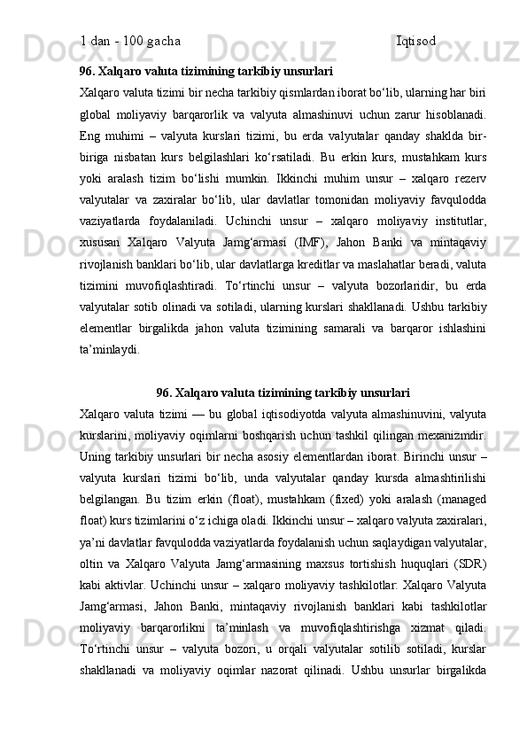 1 dan - 100 gacha                                                             Iqtisod     
96. Xalqaro valuta tizimining tarkibiy unsurlari
Xalqaro valuta tizimi bir necha tarkibiy qismlardan iborat bo‘lib, ularning har biri
global   moliyaviy   barqarorlik   va   valyuta   almashinuvi   uchun   zarur   hisoblanadi.
Eng   muhimi   –   valyuta   kurslari   tizimi,   bu   erda   valyutalar   qanday   shaklda   bir-
biriga   nisbatan   kurs   belgilashlari   ko‘rsatiladi.   Bu   erkin   kurs,   mustahkam   kurs
yoki   aralash   tizim   bo‘lishi   mumkin.   Ikkinchi   muhim   unsur   –   xalqaro   rezerv
valyutalar   va   zaxiralar   bo‘lib,   ular   davlatlar   tomonidan   moliyaviy   favqulodda
vaziyatlarda   foydalaniladi.   Uchinchi   unsur   –   xalqaro   moliyaviy   institutlar,
xususan   Xalqaro   Valyuta   Jamg‘armasi   (IMF),   Jahon   Banki   va   mintaqaviy
rivojlanish banklari bo‘lib, ular davlatlarga kreditlar va maslahatlar beradi, valuta
tizimini   muvofiqlashtiradi.   To‘rtinchi   unsur   –   valyuta   bozorlaridir,   bu   erda
valyutalar sotib olinadi va sotiladi, ularning kurslari shakllanadi. Ushbu tarkibiy
elementlar   birgalikda   jahon   valuta   tizimining   samarali   va   barqaror   ishlashini
ta’minlaydi.
96. Xalqaro valuta tizimining tarkibiy unsurlari
Xalqaro   valuta   tizimi   —   bu   global   iqtisodiyotda   valyuta   almashinuvini,   valyuta
kurslarini,   moliyaviy   oqimlarni   boshqarish   uchun   tashkil   qilingan   mexanizmdir.
Uning tarkibiy unsurlari  bir  necha  asosiy  elementlardan iborat. Birinchi  unsur  –
valyuta   kurslari   tizimi   bo‘lib,   unda   valyutalar   qanday   kursda   almashtirilishi
belgilangan.   Bu   tizim   erkin   (float),   mustahkam   (fixed)   yoki   aralash   (managed
float) kurs tizimlarini o‘z ichiga oladi. Ikkinchi unsur – xalqaro valyuta zaxiralari,
ya’ni davlatlar favqulodda vaziyatlarda foydalanish uchun saqlaydigan valyutalar,
oltin   va   Xalqaro   Valyuta   Jamg‘armasining   maxsus   tortishish   huquqlari   (SDR)
kabi   aktivlar.  Uchinchi   unsur   –  xalqaro  moliyaviy   tashkilotlar:  Xalqaro  Valyuta
Jamg‘armasi,   Jahon   Banki,   mintaqaviy   rivojlanish   banklari   kabi   tashkilotlar
moliyaviy   barqarorlikni   ta’minlash   va   muvofiqlashtirishga   xizmat   qiladi.
To‘rtinchi   unsur   –   valyuta   bozori,   u   orqali   valyutalar   sotilib   sotiladi,   kurslar
shakllanadi   va   moliyaviy   oqimlar   nazorat   qilinadi.   Ushbu   unsurlar   birgalikda 