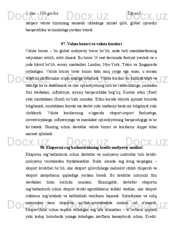 1 dan - 100 gacha                                                             Iqtisod     
xalqaro   valuta   tizimining   samarali   ishlashiga   xizmat   qilib,   global   iqtisodiy
barqarorlikni ta’minlashga yordam beradi.
97. Valuta bozori va valuta kurslari
Valuta   bozori   –   bu   global   moliyaviy   bozor   bo‘lib,   unda   turli   mamlakatlarning
valyutalari sotilib, sotib olinadi. Bu bozor 24 soat davomida faoliyat yuritadi va u
juda   likvid   bo‘lib,   asosiy   markazlari   London,   Nyu-York,   Tokio   va   Singapurda
joylashgan.   Valuta   bozori   tovar   bozori   kabi   aniq   joyga   ega   emas,   u   asosan
elektron platformalar orqali amalga oshiriladi. Valuta kurslari bu bozorda talab va
taklifga ko‘ra shakllanadi va ular iqtisodiyotning turli ko‘rsatkichlariga, jumladan
foiz   stavkalari,   inflyatsiya,   siyosiy   barqarorlikka   bog‘liq.   Kurslar   erkin   (float)
yoki mustahkam (fixed) bo‘lishi mumkin. Erkin kursda valyuta qiymati bozorda
belgilanadi, mustahkam kursda esa davlat yoki markaziy bank uni belgilaydi yoki
cheklaydi.   Valuta   kurslarining   o‘zgarishi   eksport-import   faoliyatiga,
investitsiyalarga, inflyatsiyaga va mamlakat iqtisodiyotining barqarorligiga ta’sir
ko‘rsatadi.   Shuning   uchun   davlatlar   valuta   bozori   va   kurslarini   diqqat   bilan
nazorat qilishadi.
98. Eksportni rag‘batlantirishning kredit-moliyaviy usullari
Eksportni   rag‘batlantirish   uchun   davlatlar   va   moliyaviy   institutlar   turli   kredit-
moliyaviy   vositalardan   foydalanadilar.   Bular   orasida   eng   keng   tarqalgani   –
eksport  kreditlari  bo‘lib, ular  eksport  qiluvchilarga mahsulot  ishlab chiqarish va
eksport   xarajatlarini   qoplashga   yordam   beradi.   Bu   kreditlar   imtiyozli   foiz
stavkalari   bilan   berilishi   mumkin.   Shuningdek,   davlatlar   eksportni
rag‘batlantirish   uchun   eksport   kredit   agentliklarini   tashkil   etadilar,   ular   eksport
risklarini   sug‘urtalash   va   kafolatlash   vazifasini   bajaradi.   Subsidiyalar   va   soliq
imtiyozlari   ham   eksportni   qo‘llab-quvvatlashda   muhim   rol   o‘ynaydi.
Eksportchilar   uchun   taqdim   etiladigan   sug‘urta   xizmatlari   –   to‘lovlarni   qoplash
yoki   tashqi   bozorlarda   yuzaga   keladigan   xavflarni   kamaytirish   uchun.   Kredit- 