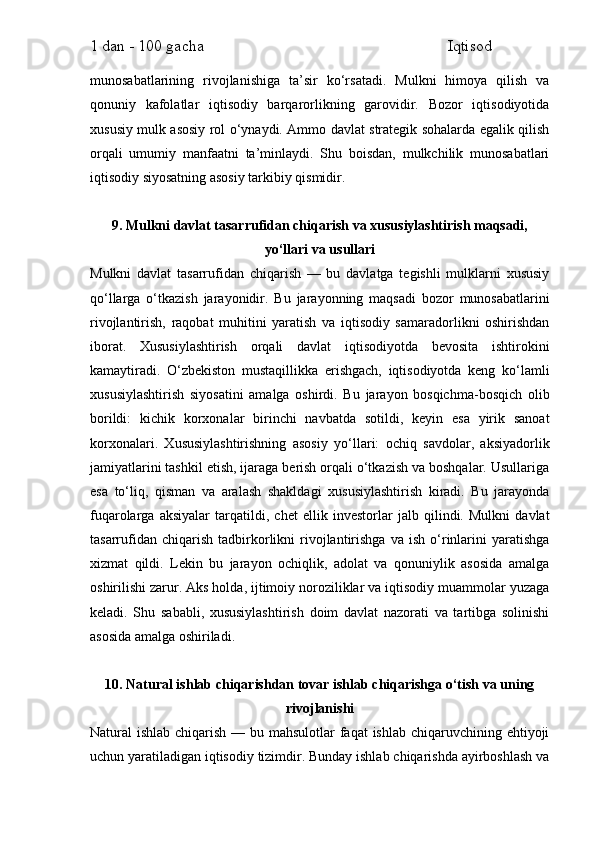 1 dan - 100 gacha                                                             Iqtisod     
munosabatlarining   rivojlanishiga   ta’sir   ko‘rsatadi.   Mulkni   himoya   qilish   va
qonuniy   kafolatlar   iqtisodiy   barqarorlikning   garovidir.   Bozor   iqtisodiyotida
xususiy mulk asosiy rol o‘ynaydi. Ammo davlat strategik sohalarda egalik qilish
orqali   umumiy   manfaatni   ta’minlaydi.   Shu   boisdan,   mulkchilik   munosabatlari
iqtisodiy siyosatning asosiy tarkibiy qismidir.
9. Mulkni davlat tasarrufidan chiqarish va xususiylashtirish maqsadi,
yo‘llari va usullari
Mulkni   davlat   tasarrufidan   chiqarish   —   bu   davlatga   tegishli   mulklarni   xususiy
qo‘llarga   o‘tkazish   jarayonidir.   Bu   jarayonning   maqsadi   bozor   munosabatlarini
rivojlantirish,   raqobat   muhitini   yaratish   va   iqtisodiy   samaradorlikni   oshirishdan
iborat.   Xususiylashtirish   orqali   davlat   iqtisodiyotda   bevosita   ishtirokini
kamaytiradi.   O‘zbekiston   mustaqillikka   erishgach,   iqtisodiyotda   keng   ko‘lamli
xususiylashtirish   siyosatini   amalga   oshirdi.   Bu   jarayon   bosqichma-bosqich   olib
borildi:   kichik   korxonalar   birinchi   navbatda   sotildi,   keyin   esa   yirik   sanoat
korxonalari.   Xususiylashtirishning   asosiy   yo‘llari:   ochiq   savdolar,   aksiyadorlik
jamiyatlarini tashkil etish, ijaraga berish orqali o‘tkazish va boshqalar. Usullariga
esa   to‘liq,   qisman   va   aralash   shakldagi   xususiylashtirish   kiradi.   Bu   jarayonda
fuqarolarga   aksiyalar   tarqatildi,   chet   ellik   investorlar   jalb   qilindi.   Mulkni   davlat
tasarrufidan   chiqarish   tadbirkorlikni   rivojlantirishga   va   ish   o‘rinlarini   yaratishga
xizmat   qildi.   Lekin   bu   jarayon   ochiqlik,   adolat   va   qonuniylik   asosida   amalga
oshirilishi zarur. Aks holda, ijtimoiy noroziliklar va iqtisodiy muammolar yuzaga
keladi.   Shu   sababli,   xususiylashtirish   doim   davlat   nazorati   va   tartibga   solinishi
asosida amalga oshiriladi.
10. Natural ishlab chiqarishdan tovar ishlab chiqarishga o‘tish va uning
rivojlanishi
Natural ishlab chiqarish — bu mahsulotlar faqat  ishlab chiqaruvchining ehtiyoji
uchun yaratiladigan iqtisodiy tizimdir. Bunday ishlab chiqarishda ayirboshlash va 