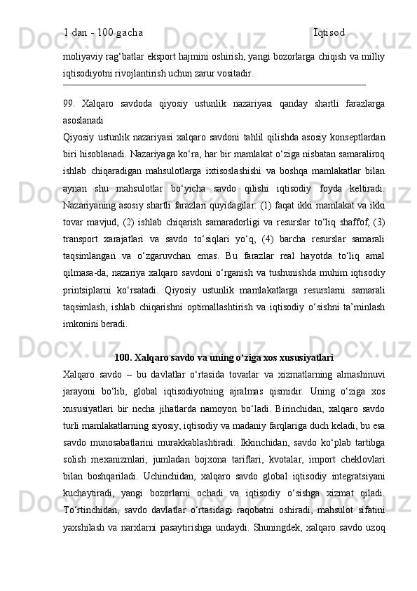 1 dan - 100 gacha                                                             Iqtisod     
moliyaviy rag‘batlar eksport hajmini oshirish, yangi bozorlarga chiqish va milliy
iqtisodiyotni rivojlantirish uchun zarur vositadir.
99.   Xalqaro   savdoda   qiyosiy   ustunlik   nazariyasi   qanday   shartli   farazlarga
asoslanadi
Qiyosiy   ustunlik   nazariyasi   xalqaro   savdoni   tahlil   qilishda   asosiy   konseptlardan
biri hisoblanadi. Nazariyaga ko‘ra, har bir mamlakat o‘ziga nisbatan samaraliroq
ishlab   chiqaradigan   mahsulotlarga   ixtisoslashishi   va   boshqa   mamlakatlar   bilan
aynan   shu   mahsulotlar   bo‘yicha   savdo   qilishi   iqtisodiy   foyda   keltiradi.
Nazariyaning asosiy shartli farazlari quyidagilar: (1) faqat ikki mamlakat va ikki
tovar   mavjud,   (2)   ishlab   chiqarish   samaradorligi   va   resurslar   to‘liq   shaffof,   (3)
transport   xarajatlari   va   savdo   to‘siqlari   yo‘q,   (4)   barcha   resurslar   samarali
taqsimlangan   va   o‘zgaruvchan   emas.   Bu   farazlar   real   hayotda   to‘liq   amal
qilmasa-da,   nazariya  xalqaro   savdoni   o‘rganish   va   tushunishda   muhim   iqtisodiy
printsiplarni   ko‘rsatadi.   Qiyosiy   ustunlik   mamlakatlarga   resurslarni   samarali
taqsimlash,   ishlab   chiqarishni   optimallashtirish   va   iqtisodiy   o‘sishni   ta’minlash
imkonini beradi.
100. Xalqaro savdo va uning o‘ziga xos xususiyatlari
Xalqaro   savdo   –   bu   davlatlar   o‘rtasida   tovarlar   va   xizmatlarning   almashinuvi
jarayoni   bo‘lib,   global   iqtisodiyotning   ajralmas   qismidir.   Uning   o‘ziga   xos
xususiyatlari   bir   necha   jihatlarda   namoyon   bo‘ladi.   Birinchidan,   xalqaro   savdo
turli mamlakatlarning siyosiy, iqtisodiy va madaniy farqlariga duch keladi, bu esa
savdo   munosabatlarini   murakkablashtiradi.   Ikkinchidan,   savdo   ko‘plab   tartibga
solish   mexanizmlari,   jumladan   bojxona   tariflari,   kvotalar,   import   cheklovlari
bilan   boshqariladi.   Uchinchidan,   xalqaro   savdo   global   iqtisodiy   integratsiyani
kuchaytiradi,   yangi   bozorlarni   ochadi   va   iqtisodiy   o‘sishga   xizmat   qiladi.
To‘rtinchidan,   savdo   davlatlar   o‘rtasidagi   raqobatni   oshiradi,   mahsulot   sifatini
yaxshilash   va   narxlarni   pasaytirishga   undaydi.   Shuningdek,   xalqaro   savdo   uzoq 
