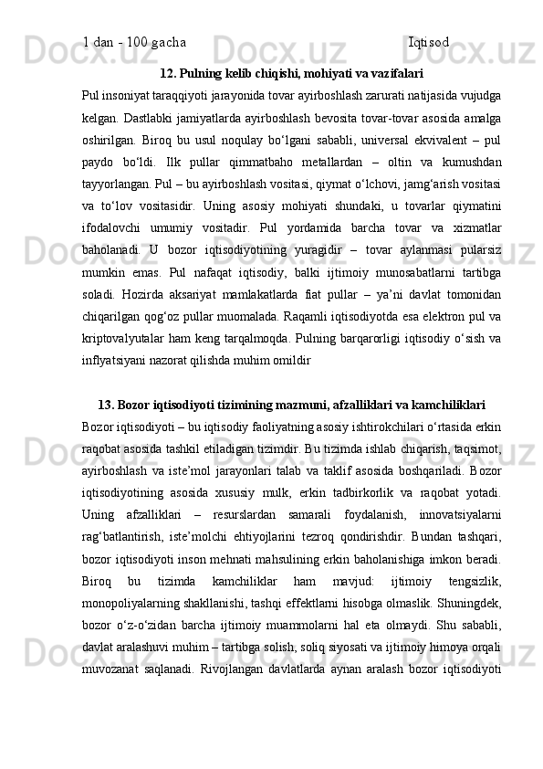 1 dan - 100 gacha                                                             Iqtisod     
12. Pulning kelib chiqishi, mohiyati va vazifalari
Pul insoniyat taraqqiyoti jarayonida tovar ayirboshlash zarurati natijasida vujudga
kelgan. Dastlabki  jamiyatlarda  ayirboshlash  bevosita  tovar-tovar  asosida  amalga
oshirilgan.   Biroq   bu   usul   noqulay   bo‘lgani   sababli,   universal   ekvivalent   –   pul
paydo   bo‘ldi.   Ilk   pullar   qimmatbaho   metallardan   –   oltin   va   kumushdan
tayyorlangan. Pul – bu ayirboshlash vositasi, qiymat o‘lchovi, jamg‘arish vositasi
va   to‘lov   vositasidir.   Uning   asosiy   mohiyati   shundaki,   u   tovarlar   qiymatini
ifodalovchi   umumiy   vositadir.   Pul   yordamida   barcha   tovar   va   xizmatlar
baholanadi.   U   bozor   iqtisodiyotining   yuragidir   –   tovar   aylanmasi   pularsiz
mumkin   emas.   Pul   nafaqat   iqtisodiy,   balki   ijtimoiy   munosabatlarni   tartibga
soladi.   Hozirda   aksariyat   mamlakatlarda   fiat   pullar   –   ya’ni   davlat   tomonidan
chiqarilgan qog‘oz pullar muomalada. Raqamli iqtisodiyotda esa elektron pul va
kriptovalyutalar   ham   keng   tarqalmoqda.   Pulning  barqarorligi   iqtisodiy   o‘sish   va
inflyatsiyani nazorat qilishda muhim omildir
13. Bozor iqtisodiyoti tizimining mazmuni, afzalliklari va kamchiliklari
Bozor iqtisodiyoti – bu iqtisodiy faoliyatning asosiy ishtirokchilari o‘rtasida erkin
raqobat asosida tashkil etiladigan tizimdir. Bu tizimda ishlab chiqarish, taqsimot,
ayirboshlash   va   iste’mol   jarayonlari   talab   va   taklif   asosida   boshqariladi.   Bozor
iqtisodiyotining   asosida   xususiy   mulk,   erkin   tadbirkorlik   va   raqobat   yotadi.
Uning   afzalliklari   –   resurslardan   samarali   foydalanish,   innovatsiyalarni
rag‘batlantirish,   iste’molchi   ehtiyojlarini   tezroq   qondirishdir.   Bundan   tashqari,
bozor iqtisodiyoti  inson mehnati  mahsulining erkin baholanishiga imkon beradi.
Biroq   bu   tizimda   kamchiliklar   ham   mavjud:   ijtimoiy   tengsizlik,
monopoliyalarning shakllanishi, tashqi effektlarni hisobga olmaslik. Shuningdek,
bozor   o‘z-o‘zidan   barcha   ijtimoiy   muammolarni   hal   eta   olmaydi.   Shu   sababli,
davlat aralashuvi muhim – tartibga solish, soliq siyosati va ijtimoiy himoya orqali
muvozanat   saqlanadi.   Rivojlangan   davlatlarda   aynan   aralash   bozor   iqtisodiyoti 