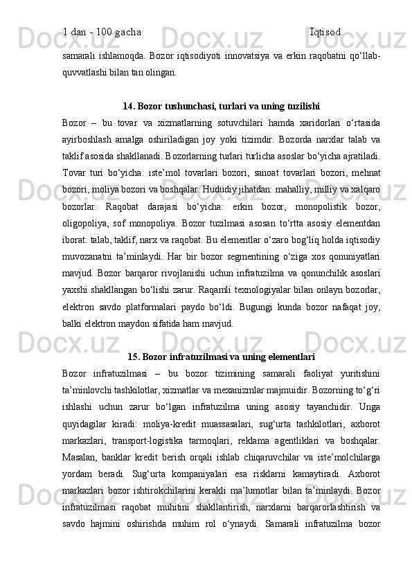 1 dan - 100 gacha                                                             Iqtisod     
samarali   ishlamoqda.   Bozor   iqtisodiyoti   innovatsiya   va   erkin   raqobatni   qo‘llab-
quvvatlashi bilan tan olingan.
14. Bozor tushunchasi, turlari va uning tuzilishi
Bozor   –   bu   tovar   va   xizmatlarning   sotuvchilari   hamda   xaridorlari   o‘rtasida
ayirboshlash   amalga   oshiriladigan   joy   yoki   tizimdir.   Bozorda   narxlar   talab   va
taklif asosida shakllanadi. Bozorlarning turlari turlicha asoslar bo‘yicha ajratiladi.
Tovar   turi   bo‘yicha:   iste’mol   tovarlari   bozori,   sanoat   tovarlari   bozori,   mehnat
bozori, moliya bozori va boshqalar. Hududiy jihatdan: mahalliy, milliy va xalqaro
bozorlar.   Raqobat   darajasi   bo‘yicha:   erkin   bozor,   monopolistik   bozor,
oligopoliya,   sof   monopoliya.   Bozor   tuzilmasi   asosan   to‘rtta   asosiy   elementdan
iborat: talab, taklif, narx va raqobat. Bu elementlar o‘zaro bog‘liq holda iqtisodiy
muvozanatni   ta’minlaydi.   Har   bir   bozor   segmentining   o‘ziga   xos   qonuniyatlari
mavjud.   Bozor   barqaror   rivojlanishi   uchun   infratuzilma   va   qonunchilik   asoslari
yaxshi shakllangan bo‘lishi zarur. Raqamli texnologiyalar bilan onlayn bozorlar,
elektron   savdo   platformalari   paydo   bo‘ldi.   Bugungi   kunda   bozor   nafaqat   joy,
balki elektron maydon sifatida ham mavjud.
15. Bozor infratuzilmasi va uning elementlari
Bozor   infratuzilmasi   –   bu   bozor   tizimining   samarali   faoliyat   yuritishini
ta’minlovchi tashkilotlar, xizmatlar va mexanizmlar majmuidir. Bozorning to‘g‘ri
ishlashi   uchun   zarur   bo‘lgan   infratuzilma   uning   asosiy   tayanchidir.   Unga
quyidagilar   kiradi:   moliya-kredit   muassasalari,   sug‘urta   tashkilotlari,   axborot
markazlari,   transport-logistika   tarmoqlari,   reklama   agentliklari   va   boshqalar.
Masalan,   banklar   kredit   berish   orqali   ishlab   chiqaruvchilar   va   iste’molchilarga
yordam   beradi.   Sug‘urta   kompaniyalari   esa   risklarni   kamaytiradi.   Axborot
markazlari   bozor   ishtirokchilarini   kerakli   ma’lumotlar   bilan   ta’minlaydi.   Bozor
infratuzilmasi   raqobat   muhitini   shakllantirish,   narxlarni   barqarorlashtirish   va
savdo   hajmini   oshirishda   muhim   rol   o‘ynaydi.   Samarali   infratuzilma   bozor 