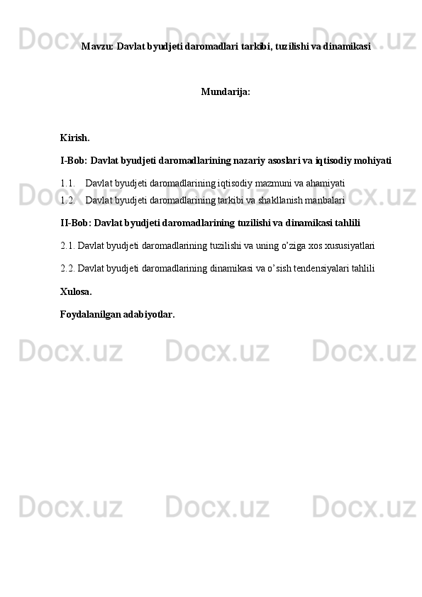Mavzu:  Davlat byudjeti daromadlari tarkibi, tuzilishi va dinamikasi
Mundarija: 
Kirish.
I-Bob: Davlat byudjeti daromadlarining nazariy asoslari va iqtisodiy mohiyati
1.1. Davlat byudjeti daromadlarining iqtisodiy mazmuni va ahamiyati
1.2. Davlat byudjeti daromadlarining tarkibi va shakllanish manbalari
II-Bob: Davlat byudjeti daromadlarining tuzilishi va dinamikasi tahlili
2.1. Davlat byudjeti daromadlarining tuzilishi va uning o’ziga xos xususiyatlari
2.2. Davlat byudjeti daromadlarining dinamikasi va o’sish tendensiyalari tahlili
Xulosa.
Foydalanilgan adabiyotlar. 