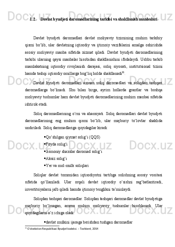 1.2. Davlat byudjeti daromadlarining tarkibi va shakllanish manbalari
Davlat   byudjeti   daromadlari   davlat   moliyaviy   tizimining   muhim   tarkibiy
qismi   bo‘lib,   ular   davlatning   iqtisodiy   va   ijtimoiy   vazifalarini   amalga   oshirishda
asosiy   moliyaviy   manba   sifatida   xizmat   qiladi.   Davlat   byudjeti   daromadlarining
tarkibi   ularning   qaysi   manbalar   hisobidan   shakllanishini   ifodalaydi.   Ushbu   tarkib
mamlakatning   iqtisodiy   rivojlanish   darajasi,   soliq   siyosati,   institutsional   tizimi
hamda tashqi iqtisodiy omillarga bog‘liq holda shakllanadi 11
.
Davlat   byudjeti   daromadlari   asosan   soliq   daromadlari   va   soliqdan   tashqari
daromadlarga   bo‘linadi.   Shu   bilan   birga,   ayrim   hollarda   grantlar   va   boshqa
moliyaviy tushumlar ham davlat byudjeti daromadlarining muhim manbai sifatida
ishtirok etadi.
Soliq   daromadlarining   o‘rni   va   ahamiyati.   Soliq   daromadlari   davlat   byudjeti
daromadlarining   eng   muhim   qismi   bo‘lib,   ular   majburiy   to‘lovlar   shaklida
undiriladi. Soliq daromadlariga quyidagilar kiradi:
 Qo‘shilgan qiymat solig‘i (QQS)
 Foyda solig‘i
 Jismoniy shaxslar daromad solig‘i
 Aksiz solig‘i
 Yer va mol-mulk soliqlari
Soliqlar   davlat   tomonidan   iqtisodiyotni   tartibga   solishning   asosiy   vositasi
sifatida   qo‘llaniladi.   Ular   orqali   davlat   iqtisodiy   o‘sishni   rag‘batlantiradi,
investitsiyalarni jalb qiladi hamda ijtimoiy tenglikni ta’minlaydi.
Soliqdan tashqari daromadlar. Soliqdan tashqari daromadlar davlat byudjetiga
majburiy   bo‘lmagan,   ammo   muhim   moliyaviy   tushumlar   hisoblanadi.   Ular
quyidagilarni o‘z ichiga oladi:
 davlat mulkini ijaraga berishdan tushgan daromadlar
11
 O’zbekiston Respublikasi Byudjet kodeksi. – Toshkent, 2014 