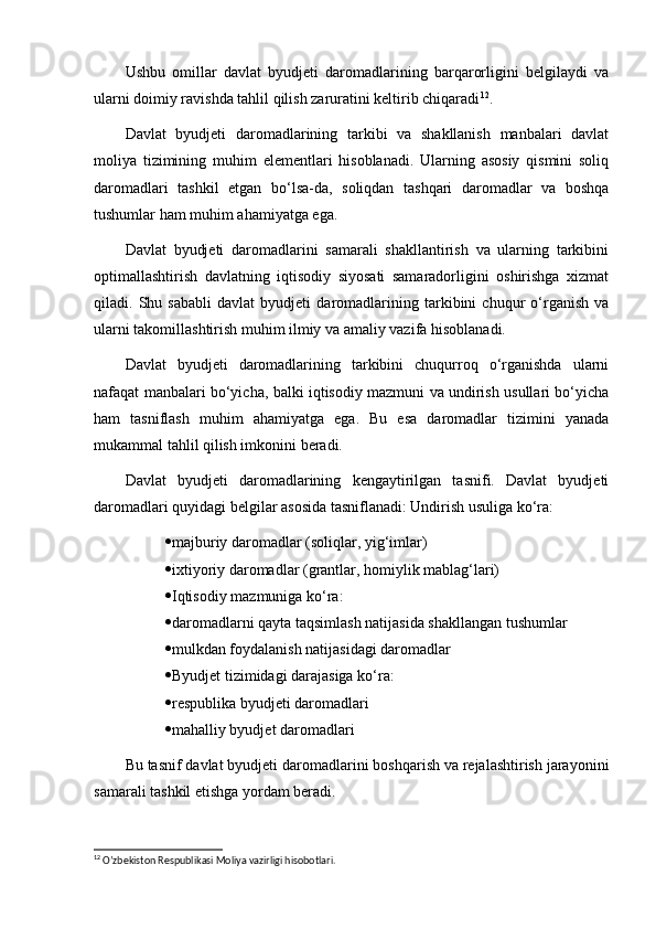 Ushbu   omillar   davlat   byudjeti   daromadlarining   barqarorligini   belgilaydi   va
ularni doimiy ravishda tahlil qilish zaruratini keltirib chiqaradi 12
.
Davlat   byudjeti   daromadlarining   tarkibi   va   shakllanish   manbalari   davlat
moliya   tizimining   muhim   elementlari   hisoblanadi.   Ularning   asosiy   qismini   soliq
daromadlari   tashkil   etgan   bo‘lsa-da,   soliqdan   tashqari   daromadlar   va   boshqa
tushumlar ham muhim ahamiyatga ega.
Davlat   byudjeti   daromadlarini   samarali   shakllantirish   va   ularning   tarkibini
optimallashtirish   davlatning   iqtisodiy   siyosati   samaradorligini   oshirishga   xizmat
qiladi.   Shu   sababli   davlat   byudjeti   daromadlarining   tarkibini   chuqur   o‘rganish   va
ularni takomillashtirish muhim ilmiy va amaliy vazifa hisoblanadi.
Davlat   byudjeti   daromadlarining   tarkibini   chuqurroq   o‘rganishda   ularni
nafaqat manbalari bo‘yicha, balki iqtisodiy mazmuni va undirish usullari bo‘yicha
ham   tasniflash   muhim   ahamiyatga   ega.   Bu   esa   daromadlar   tizimini   yanada
mukammal tahlil qilish imkonini beradi.
Davlat   byudjeti   daromadlarining   kengaytirilgan   tasnifi.   Davlat   byudjeti
daromadlari quyidagi belgilar asosida tasniflanadi: Undirish usuliga ko‘ra:
 majburiy daromadlar (soliqlar, yig‘imlar)
 ixtiyoriy daromadlar (grantlar, homiylik mablag‘lari)
 Iqtisodiy mazmuniga ko‘ra:
 daromadlarni qayta taqsimlash natijasida shakllangan tushumlar
 mulkdan foydalanish natijasidagi daromadlar
 Byudjet tizimidagi darajasiga ko‘ra:
 respublika byudjeti daromadlari
 mahalliy byudjet daromadlari
Bu tasnif davlat byudjeti daromadlarini boshqarish va rejalashtirish jarayonini
samarali tashkil etishga yordam beradi.
12
 O’zbekiston Respublikasi Moliya vazirligi hisobotlari. 