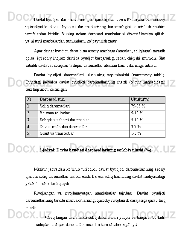Davlat byudjeti daromadlarining barqarorligi va diversifikatsiyasi. Zamonaviy
iqtisodiyotda   davlat   byudjeti   daromadlarining   barqarorligini   ta’minlash   muhim
vazifalardan   biridir.   Buning   uchun   daromad   manbalarini   diversifikatsiya   qilish,
ya’ni turli manbalardan tushumlarni ko‘paytirish zarur.
Agar davlat byudjeti faqat bitta asosiy manbaga (masalan, soliqlarga) tayanib
qolsa,   iqtisodiy   inqiroz   davrida   byudjet   barqarorligi   izdan   chiqishi   mumkin.   Shu
sababli davlatlar soliqdan tashqari daromadlar ulushini ham oshirishga intiladi.
Davlat   byudjeti   daromadlari   ulushining   taqsimlanishi   (namunaviy   tahlil).
Quyidagi   jadvalda   davlat   byudjeti   daromadlarining   shartli   (o‘quv   maqsadidagi)
foiz taqsimoti keltirilgan:
№ Daromad turi Ulushi(%)
1. Soliq daromadlari 75-85 %
2. Bojxona to’lovlari 5-10 %
3. Soliqdan tashqari daromadlar 5-10 %
4. Davlat mulkidan daromadlar 3-7 %
5. Grant va transfertlar 1-3 %
3-jadval: Davlat byudjeti daromadlarining tarkibiy ulushi (%)
Mazkur   jadvaldan   ko‘rinib   turibdiki,   davlat   byudjeti   daromadlarining   asosiy
qismini soliq daromadlari tashkil etadi. Bu esa soliq tizimining davlat moliyasidagi
yetakchi rolini tasdiqlaydi.
Rivojlangan   va   rivojlanayotgan   mamlakatlar   tajribasi.   Davlat   byudjeti
daromadlarining tarkibi mamlakatlarning iqtisodiy rivojlanish darajasiga qarab farq
qiladi:
 Rivojlangan davlatlarda soliq daromadlari yuqori va barqaror bo‘ladi,
soliqdan tashqari daromadlar nisbatan kam ulushni egallaydi 