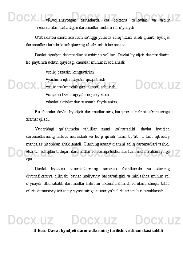  Rivojlanayotgan   davlatlarda   esa   bojxona   to‘lovlari   va   tabiiy
resurslardan tushadigan daromadlar muhim rol o‘ynaydi
O‘zbekiston sharoitida ham so‘nggi yillarda soliq tizimi isloh qilinib, byudjet
daromadlari tarkibida soliqlarning ulushi oshib bormoqda.
Davlat byudjeti daromadlarini oshirish yo‘llari. Davlat byudjeti daromadlarini
ko‘paytirish uchun quyidagi choralar muhim hisoblanadi:
 soliq bazasini kengaytirish
 yashirin iqtisodiyotni qisqartirish
 soliq ma’murchiligini takomillashtirish
 raqamli texnologiyalarni joriy etish
 davlat aktivlaridan samarali foydalanish
Bu   choralar   davlat   byudjeti   daromadlarining   barqaror   o‘sishini   ta’minlashga
xizmat qiladi.
Yuqoridagi   qo‘shimcha   tahlillar   shuni   ko‘rsatadiki,   davlat   byudjeti
daromadlarining   tarkibi   murakkab   va   ko‘p   qirrali   tizim   bo‘lib,   u   turli   iqtisodiy
manbalar hisobidan shakllanadi. Ularning asosiy qismini soliq daromadlari tashkil
etsa-da, soliqdan tashqari daromadlar va boshqa tushumlar ham muhim ahamiyatga
ega.
Davlat   byudjeti   daromadlarining   samarali   shakllanishi   va   ularning
diversifikatsiya   qilinishi   davlat   moliyaviy   barqarorligini   ta’minlashda   muhim   rol
o‘ynaydi. Shu sababli daromadlar tarkibini takomillashtirish va ularni chuqur tahlil
qilish zamonaviy iqtisodiy siyosatning ustuvor yo‘nalishlaridan biri hisoblanadi.
II-Bob: Davlat byudjeti daromadlarining tuzilishi va dinamikasi tahlili 