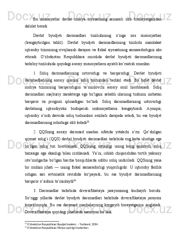 Bu   xususiyatlar   davlat   moliya   siyosatining   samarali   olib   borilayotganidan
dalolat beradi.
Davlat   byudjeti   daromadlari   tuzilishining   o‘ziga   xos   xususiyatlari
(kengaytirilgan   tahlil).   Davlat   byudjeti   daromadlarining   tuzilishi   mamlakat
iqtisodiy tizimining rivojlanish  darajasi  va fiskal  siyosatining  samaradorligini  aks
ettiradi.   O‘zbekiston   Respublikasi   misolida   davlat   byudjeti   daromadlarining
tarkibiy tuzilishida quyidagi asosiy xususiyatlarni ajratib ko‘rsatish mumkin:
1.   Soliq   daromadlarining   ustuvorligi   va   barqarorligi.   Davlat   byudjeti
daromadlarining   asosiy   qismini   soliq   tushumlari   tashkil   etadi.   Bu   holat   davlat
moliya   tizimining   barqarorligini   ta’minlovchi   asosiy   omil   hisoblanadi.   Soliq
daromadlari   majburiy   xarakterga   ega   bo‘lgani   sababli   ularning   tushumi   nisbatan
barqaror   va   prognoz   qilinadigan   bo‘ladi.   Soliq   daromadlarining   ustuvorligi
davlatning   iqtisodiyotni   boshqarish   imkoniyatlarini   kengaytiradi.   Ayniqsa,
iqtisodiy   o‘sish   davrida   soliq   tushumlari   sezilarli   darajada   ortadi,   bu   esa   byudjet
daromadlarining oshishiga olib keladi 13
.
2.   QQSning   asosiy   daromad   manbai   sifatida   yetakchi   o‘rni.   Qo‘shilgan
qiymat solig‘i (QQS) davlat byudjeti daromadlari tarkibida eng katta ulushga ega
bo‘lgan   soliq   turi   hisoblanadi.   QQSning   ustunligi   uning   keng   qamrovli   soliq
bazasiga   ega   ekanligi   bilan   izohlanadi.   Ya’ni,   ishlab   chiqarishdan   tortib   yakuniy
iste’molgacha  bo‘lgan  barcha bosqichlarda  ushbu  soliq  undiriladi. QQSning  yana
bir   muhim   jihati   —   uning   fiskal   samaradorligi   yuqoriligidir.   U   iqtisodiy   faollik
oshgan   sari   avtomatik   ravishda   ko‘payadi,   bu   esa   byudjet   daromadlarining
barqaror o‘sishini ta’minlaydi 14
.
3.   Daromadlar   tarkibida   diversifikatsiya   jarayonining   kuchayib   borishi.
So‘nggi   yillarda   davlat   byudjeti   daromadlari   tarkibida   diversifikatsiya   jarayoni
kuzatilmoqda.   Bu   esa   daromad   manbalarining   kengayib   borayotganini   anglatadi.
Diversifikatsiya quyidagi jihatlarda namoyon bo‘ladi:
13
 O’zbekiston Respublikasi Byudjet kodeksi. – Toshkent, 2014.
14
 O’zbekiston Respublikasi Moliya vazirligi hisobotlari. 