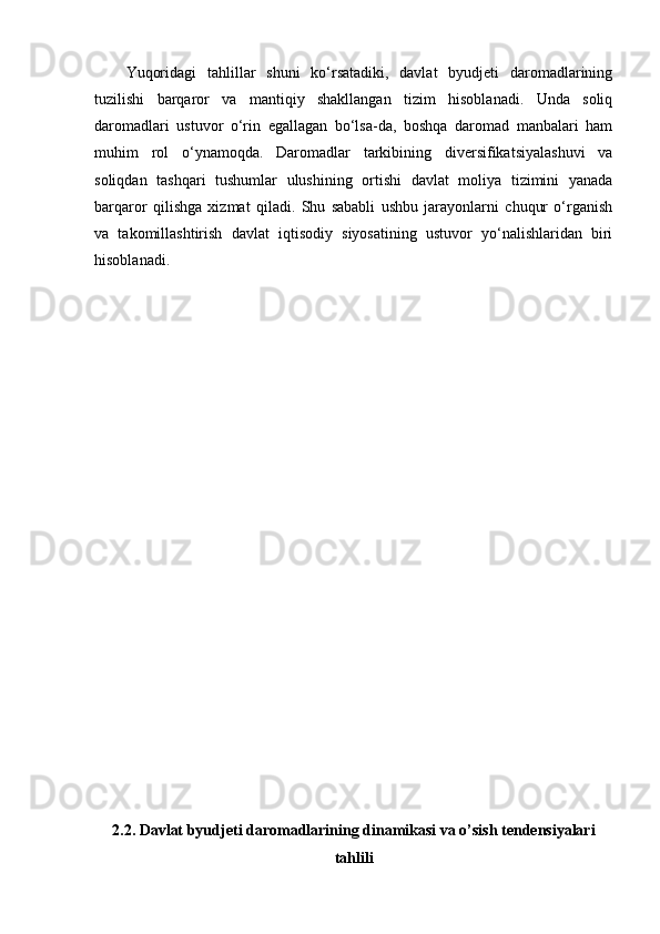Yuqoridagi   tahlillar   shuni   ko‘rsatadiki,   davlat   byudjeti   daromadlarining
tuzilishi   barqaror   va   mantiqiy   shakllangan   tizim   hisoblanadi.   Unda   soliq
daromadlari   ustuvor   o‘rin   egallagan   bo‘lsa-da,   boshqa   daromad   manbalari   ham
muhim   rol   o‘ynamoqda.   Daromadlar   tarkibining   diversifikatsiyalashuvi   va
soliqdan   tashqari   tushumlar   ulushining   ortishi   davlat   moliya   tizimini   yanada
barqaror   qilishga   xizmat   qiladi.   Shu   sababli   ushbu   jarayonlarni   chuqur   o‘rganish
va   takomillashtirish   davlat   iqtisodiy   siyosatining   ustuvor   yo‘nalishlaridan   biri
hisoblanadi.
2.2. Davlat byudjeti daromadlarining dinamikasi va o’sish tendensiyalari
tahlili 