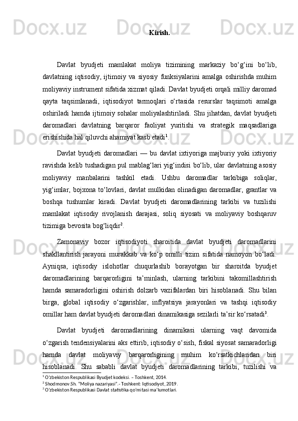 Kirish.
Davlat   byudjeti   mamlakat   moliya   tizimining   markaziy   bo‘g‘ini   bo‘lib,
davlatning   iqtisodiy,   ijtimoiy   va   siyosiy   funksiyalarini   amalga   oshirishda   muhim
moliyaviy instrument sifatida xizmat qiladi. Davlat byudjeti orqali milliy daromad
qayta   taqsimlanadi,   iqtisodiyot   tarmoqlari   o‘rtasida   resurslar   taqsimoti   amalga
oshiriladi   hamda  ijtimoiy  sohalar   moliyalashtiriladi.  Shu  jihatdan,   davlat   byudjeti
daromadlari   davlatning   barqaror   faoliyat   yuritishi   va   strategik   maqsadlariga
erishishida hal qiluvchi ahamiyat kasb etadi 1
.
Davlat   byudjeti   daromadlari   —   bu   davlat   ixtiyoriga   majburiy   yoki   ixtiyoriy
ravishda kelib tushadigan pul mablag‘lari yig‘indisi bo‘lib, ular davlatning asosiy
moliyaviy   manbalarini   tashkil   etadi.   Ushbu   daromadlar   tarkibiga   soliqlar,
yig‘imlar,   bojxona   to‘lovlari,   davlat   mulkidan   olinadigan   daromadlar,   grantlar   va
boshqa   tushumlar   kiradi.   Davlat   byudjeti   daromadlarining   tarkibi   va   tuzilishi
mamlakat   iqtisodiy   rivojlanish   darajasi,   soliq   siyosati   va   moliyaviy   boshqaruv
tizimiga bevosita bog‘liqdir 2
.
Zamonaviy   bozor   iqtisodiyoti   sharoitida   davlat   byudjeti   daromadlarini
shakllantirish   jarayoni   murakkab   va   ko‘p   omilli   tizim   sifatida   namoyon   bo‘ladi.
Ayniqsa,   iqtisodiy   islohotlar   chuqurlashib   borayotgan   bir   sharoitda   byudjet
daromadlarining   barqarorligini   ta’minlash,   ularning   tarkibini   takomillashtirish
hamda   samaradorligini   oshirish   dolzarb   vazifalardan   biri   hisoblanadi.   Shu   bilan
birga,   global   iqtisodiy   o‘zgarishlar,   inflyatsiya   jarayonlari   va   tashqi   iqtisodiy
omillar ham davlat byudjeti daromadlari dinamikasiga sezilarli ta’sir ko‘rsatadi 3
.
Davlat   byudjeti   daromadlarining   dinamikasi   ularning   vaqt   davomida
o‘zgarish tendensiyalarini aks ettirib, iqtisodiy o‘sish, fiskal  siyosat  samaradorligi
hamda   davlat   moliyaviy   barqarorligining   muhim   ko‘rsatkichlaridan   biri
hisoblanadi.   Shu   sababli   davlat   byudjeti   daromadlarining   tarkibi,   tuzilishi   va
1
 O’zbekiston Respublikasi Byudjet kodeksi. – Toshkent, 2014.
2
 Shodmonov.Sh. “Moliya nazariyasi”.- Toshkent: Iqtisodiyot, 2019.
3
 O’zbekiston Respublikasi Davlat statistika qo’mitasi ma’lumotlari. 