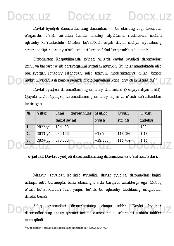 Davlat   byudjeti   daromadlarining   dinamikasi   —   bu   ularning   vaqt   davomida
o‘zgarishi,   o‘sish   sur’atlari   hamda   tarkibiy   siljishlarini   ifodalovchi   muhim
iqtisodiy   ko‘rsatkichdir.   Mazkur   ko‘rsatkich   orqali   davlat   moliya   siyosatining
samaradorligi, iqtisodiy o‘sish darajasi hamda fiskal barqarorlik baholanadi.
O‘zbekiston   Respublikasida   so‘nggi   yillarda   davlat   byudjeti   daromadlari
izchil va barqaror o‘sib borayotganini kuzatish mumkin. Bu holat mamlakatda olib
borilayotgan   iqtisodiy   islohotlar,   soliq   tizimini   modernizatsiya   qilish,   biznes
muhitini yaxshilash hamda raqamli texnologiyalarni keng joriy etish natijasidir 16
.
Davlat   byudjeti   daromadlarining   umumiy   dinamikasi   (kengaytirilgan   tahlil).
Quyida   davlat   byudjeti   daromadlarining   umumiy   hajmi   va   o‘sish   ko‘rsatkichlari
keltirilgan:
№ Yillar Jami   daromadlar
(mlrd so’m) Mutloq
o’sish  O’sish
sur’ati O’sish
indeksi
1. 2022-yil 196.400 -- -- 100
2. 2023-yil 232.100 +35.700 118.2% 1.18
3. 2024-yil 270.300 +38.200 116.4% 1.16
6-jadval: Davlat byudjeti daromadlarining dinamikasi va o’sish sur’atlari.
Mazkur   jadvaldan   ko‘rinib   turibdiki,   davlat   byudjeti   daromadlari   hajmi
nafaqat   ortib   bormoqda,   balki   ularning   o‘sishi   barqaror   xarakterga   ega.   Mutlaq
o‘sish   ko‘rsatkichlari   ham   yuqori   bo‘lib,   bu   iqtisodiy   faollikning   oshganidan
dalolat beradi.
Soliq   daromadlari   dinamikasining   chuqur   tahlili.   Davlat   byudjeti
daromadlarining   asosiy   qismini   tashkil   etuvchi   soliq   tushumlari   alohida   tahlilni
talab qiladi.
16
 O’zbekiston Respublikasi Moliya vazirligi hisobotlari (2022-2024-yy.) 