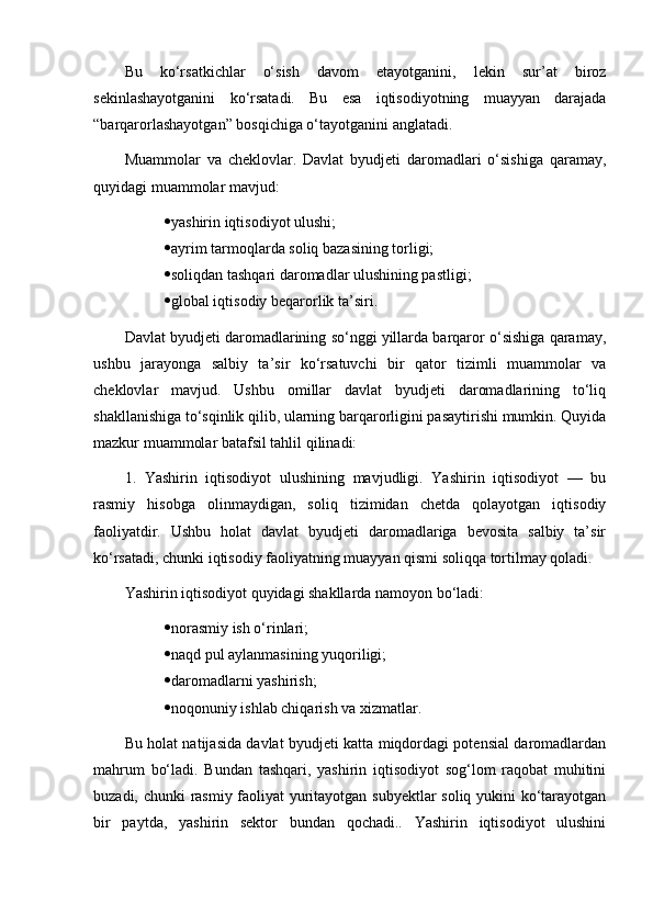 Bu   ko‘rsatkichlar   o‘sish   davom   etayotganini,   lekin   sur’at   biroz
sekinlashayotganini   ko‘rsatadi.   Bu   esa   iqtisodiyotning   muayyan   darajada
“barqarorlashayotgan” bosqichiga o‘tayotganini anglatadi.
Muammolar   va   cheklovlar.   Davlat   byudjeti   daromadlari   o‘sishiga   qaramay,
quyidagi muammolar mavjud:
 yashirin iqtisodiyot ulushi;
 ayrim tarmoqlarda soliq bazasining torligi;
 soliqdan tashqari daromadlar ulushining pastligi;
 global iqtisodiy beqarorlik ta’siri.
Davlat byudjeti daromadlarining so‘nggi yillarda barqaror o‘sishiga qaramay,
ushbu   jarayonga   salbiy   ta’sir   ko‘rsatuvchi   bir   qator   tizimli   muammolar   va
cheklovlar   mavjud.   Ushbu   omillar   davlat   byudjeti   daromadlarining   to‘liq
shakllanishiga to‘sqinlik qilib, ularning barqarorligini pasaytirishi mumkin. Quyida
mazkur muammolar batafsil tahlil qilinadi:
1.   Yashirin   iqtisodiyot   ulushining   mavjudligi.   Yashirin   iqtisodiyot   —   bu
rasmiy   hisobga   olinmaydigan,   soliq   tizimidan   chetda   qolayotgan   iqtisodiy
faoliyatdir.   Ushbu   holat   davlat   byudjeti   daromadlariga   bevosita   salbiy   ta’sir
ko‘rsatadi, chunki iqtisodiy faoliyatning muayyan qismi soliqqa tortilmay qoladi.
Yashirin iqtisodiyot quyidagi shakllarda namoyon bo‘ladi:
 norasmiy ish o‘rinlari;
 naqd pul aylanmasining yuqoriligi;
 daromadlarni yashirish;
 noqonuniy ishlab chiqarish va xizmatlar.
Bu holat natijasida davlat byudjeti katta miqdordagi potensial daromadlardan
mahrum   bo‘ladi.   Bundan   tashqari,   yashirin   iqtisodiyot   sog‘lom   raqobat   muhitini
buzadi, chunki rasmiy faoliyat yuritayotgan subyektlar soliq yukini ko‘tarayotgan
bir   paytda,   yashirin   sektor   bundan   qochadi..   Yashirin   iqtisodiyot   ulushini 