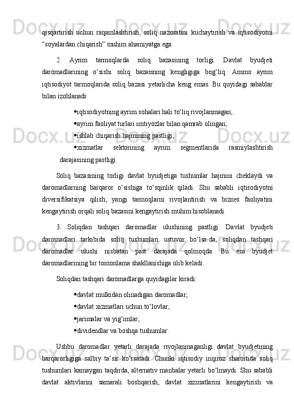qisqartirish   uchun   raqamlashtirish,   soliq   nazoratini   kuchaytirish   va   iqtisodiyotni
“soyalardan chiqarish” muhim ahamiyatga ega.
2.   Ayrim   tarmoqlarda   soliq   bazasining   torligi.   Davlat   byudjeti
daromadlarining   o‘sishi   soliq   bazasining   kengligiga   bog‘liq.   Ammo   ayrim
iqtisodiyot   tarmoqlarida   soliq   bazasi   yetarlicha   keng   emas.   Bu   quyidagi   sabablar
bilan izohlanadi:
 iqtisodiyotning ayrim sohalari hali to‘liq rivojlanmagan;
 ayrim faoliyat turlari imtiyozlar bilan qamrab olingan;
 ishlab chiqarish hajmining pastligi;
 xizmatlar   sektorining   ayrim   segmentlarida   rasmiylashtirish
darajasining pastligi.
Soliq   bazasining   torligi   davlat   byudjetiga   tushumlar   hajmini   cheklaydi   va
daromadlarning   barqaror   o‘sishiga   to‘sqinlik   qiladi.   Shu   sababli   iqtisodiyotni
diversifikatsiya   qilish,   yangi   tarmoqlarni   rivojlantirish   va   biznes   faoliyatini
kengaytirish orqali soliq bazasini kengaytirish muhim hisoblanadi.
3.   Soliqdan   tashqari   daromadlar   ulushining   pastligi.   Davlat   byudjeti
daromadlari   tarkibida   soliq   tushumlari   ustuvor   bo‘lsa-da,   soliqdan   tashqari
daromadlar   ulushi   nisbatan   past   darajada   qolmoqda.   Bu   esa   byudjet
daromadlarining bir tomonlama shakllanishiga olib keladi.
Soliqdan tashqari daromadlarga quyidagilar kiradi:
 davlat mulkidan olinadigan daromadlar;
 davlat xizmatlari uchun to‘lovlar;
 jarimalar va yig‘imlar;
 dividendlar va boshqa tushumlar.
Ushbu   daromadlar   yetarli   darajada   rivojlanmaganligi   davlat   byudjetining
barqarorligiga   salbiy   ta’sir   ko‘rsatadi.   Chunki   iqtisodiy   inqiroz   sharoitida   soliq
tushumlari kamaygan taqdirda, alternativ manbalar yetarli bo‘lmaydi. Shu sababli
davlat   aktivlarini   samarali   boshqarish,   davlat   xizmatlarini   kengaytirish   va 