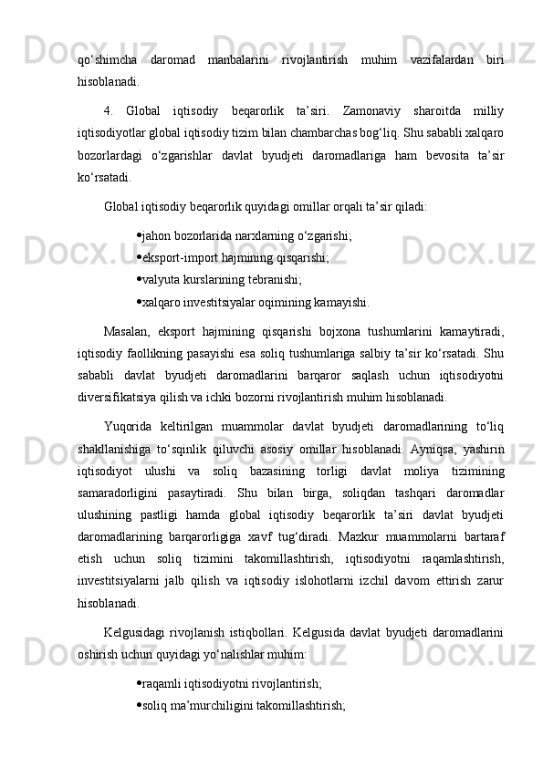 qo‘shimcha   daromad   manbalarini   rivojlantirish   muhim   vazifalardan   biri
hisoblanadi.
4.   Global   iqtisodiy   beqarorlik   ta’siri.   Zamonaviy   sharoitda   milliy
iqtisodiyotlar global iqtisodiy tizim bilan chambarchas bog‘liq. Shu sababli xalqaro
bozorlardagi   o‘zgarishlar   davlat   byudjeti   daromadlariga   ham   bevosita   ta’sir
ko‘rsatadi.
Global iqtisodiy beqarorlik quyidagi omillar orqali ta’sir qiladi:
 jahon bozorlarida narxlarning o‘zgarishi;
 eksport-import hajmining qisqarishi;
 valyuta kurslarining tebranishi;
 xalqaro investitsiyalar oqimining kamayishi.
Masalan,   eksport   hajmining   qisqarishi   bojxona   tushumlarini   kamaytiradi,
iqtisodiy faollikning pasayishi  esa soliq tushumlariga salbiy ta’sir ko‘rsatadi. Shu
sababli   davlat   byudjeti   daromadlarini   barqaror   saqlash   uchun   iqtisodiyotni
diversifikatsiya qilish va ichki bozorni rivojlantirish muhim hisoblanadi.
Yuqorida   keltirilgan   muammolar   davlat   byudjeti   daromadlarining   to‘liq
shakllanishiga   to‘sqinlik   qiluvchi   asosiy   omillar   hisoblanadi.   Ayniqsa,   yashirin
iqtisodiyot   ulushi   va   soliq   bazasining   torligi   davlat   moliya   tizimining
samaradorligini   pasaytiradi.   Shu   bilan   birga,   soliqdan   tashqari   daromadlar
ulushining   pastligi   hamda   global   iqtisodiy   beqarorlik   ta’siri   davlat   byudjeti
daromadlarining   barqarorligiga   xavf   tug‘diradi.   Mazkur   muammolarni   bartaraf
etish   uchun   soliq   tizimini   takomillashtirish,   iqtisodiyotni   raqamlashtirish,
investitsiyalarni   jalb   qilish   va   iqtisodiy   islohotlarni   izchil   davom   ettirish   zarur
hisoblanadi.
Kelgusidagi   rivojlanish   istiqbollari.   Kelgusida   davlat   byudjeti   daromadlarini
oshirish uchun quyidagi yo‘nalishlar muhim:
 raqamli iqtisodiyotni rivojlantirish;
 soliq ma’murchiligini takomillashtirish; 