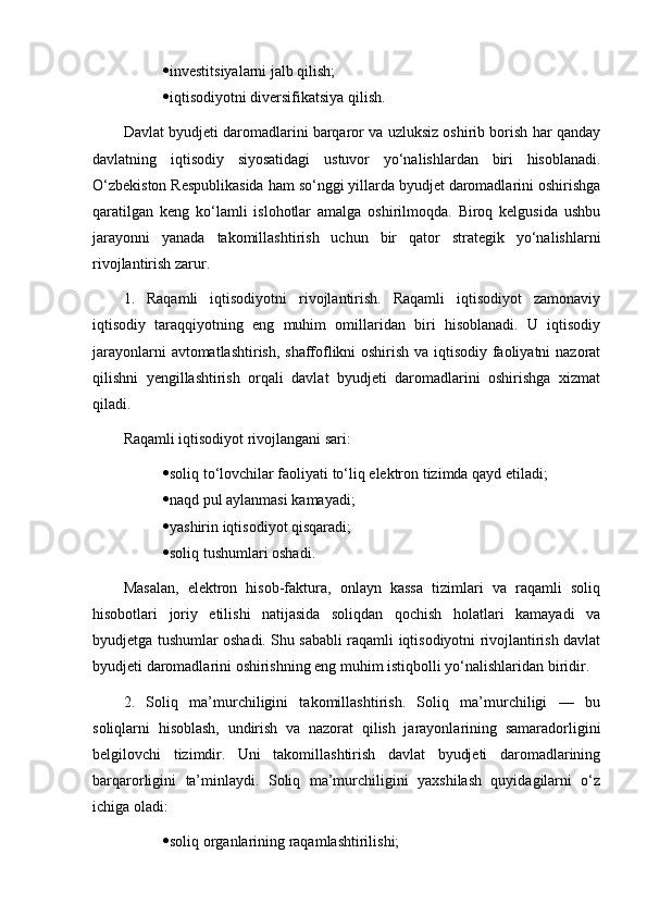  investitsiyalarni jalb qilish;
 iqtisodiyotni diversifikatsiya qilish.
Davlat byudjeti daromadlarini barqaror va uzluksiz oshirib borish har qanday
davlatning   iqtisodiy   siyosatidagi   ustuvor   yo‘nalishlardan   biri   hisoblanadi.
O‘zbekiston Respublikasida ham so‘nggi yillarda byudjet daromadlarini oshirishga
qaratilgan   keng   ko‘lamli   islohotlar   amalga   oshirilmoqda.   Biroq   kelgusida   ushbu
jarayonni   yanada   takomillashtirish   uchun   bir   qator   strategik   yo‘nalishlarni
rivojlantirish zarur.
1.   Raqamli   iqtisodiyotni   rivojlantirish.   Raqamli   iqtisodiyot   zamonaviy
iqtisodiy   taraqqiyotning   eng   muhim   omillaridan   biri   hisoblanadi.   U   iqtisodiy
jarayonlarni avtomatlashtirish, shaffoflikni oshirish va iqtisodiy faoliyatni nazorat
qilishni   yengillashtirish   orqali   davlat   byudjeti   daromadlarini   oshirishga   xizmat
qiladi.
Raqamli iqtisodiyot rivojlangani sari:
 soliq to‘lovchilar faoliyati to‘liq elektron tizimda qayd etiladi;
 naqd pul aylanmasi kamayadi;
 yashirin iqtisodiyot qisqaradi;
 soliq tushumlari oshadi.
Masalan,   elektron   hisob-faktura,   onlayn   kassa   tizimlari   va   raqamli   soliq
hisobotlari   joriy   etilishi   natijasida   soliqdan   qochish   holatlari   kamayadi   va
byudjetga tushumlar oshadi. Shu sababli raqamli iqtisodiyotni rivojlantirish davlat
byudjeti daromadlarini oshirishning eng muhim istiqbolli yo‘nalishlaridan biridir.
2.   Soliq   ma’murchiligini   takomillashtirish.   Soliq   ma’murchiligi   —   bu
soliqlarni   hisoblash,   undirish   va   nazorat   qilish   jarayonlarining   samaradorligini
belgilovchi   tizimdir.   Uni   takomillashtirish   davlat   byudjeti   daromadlarining
barqarorligini   ta’minlaydi.   Soliq   ma’murchiligini   yaxshilash   quyidagilarni   o‘z
ichiga oladi:
 soliq organlarining raqamlashtirilishi; 