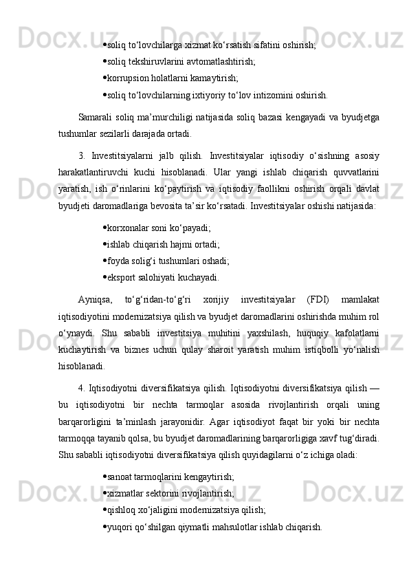  soliq to‘lovchilarga xizmat ko‘rsatish sifatini oshirish;
 soliq tekshiruvlarini avtomatlashtirish;
 korrupsion holatlarni kamaytirish;
 soliq to‘lovchilarning ixtiyoriy to‘lov intizomini oshirish.
Samarali   soliq   ma’murchiligi   natijasida   soliq   bazasi   kengayadi   va  byudjetga
tushumlar sezilarli darajada ortadi. 
3.   Investitsiyalarni   jalb   qilish.   Investitsiyalar   iqtisodiy   o‘sishning   asosiy
harakatlantiruvchi   kuchi   hisoblanadi.   Ular   yangi   ishlab   chiqarish   quvvatlarini
yaratish,   ish   o‘rinlarini   ko‘paytirish   va   iqtisodiy   faollikni   oshirish   orqali   davlat
byudjeti daromadlariga bevosita ta’sir ko‘rsatadi. Investitsiyalar oshishi natijasida:
 korxonalar soni ko‘payadi;
 ishlab chiqarish hajmi ortadi;
 foyda solig‘i tushumlari oshadi;
 eksport salohiyati kuchayadi.
Ayniqsa,   to‘g‘ridan-to‘g‘ri   xorijiy   investitsiyalar   (FDI)   mamlakat
iqtisodiyotini modernizatsiya qilish va byudjet daromadlarini oshirishda muhim rol
o‘ynaydi.   Shu   sababli   investitsiya   muhitini   yaxshilash,   huquqiy   kafolatlarni
kuchaytirish   va   biznes   uchun   qulay   sharoit   yaratish   muhim   istiqbolli   yo‘nalish
hisoblanadi.
4. Iqtisodiyotni diversifikatsiya qilish. Iqtisodiyotni  diversifikatsiya qilish —
bu   iqtisodiyotni   bir   nechta   tarmoqlar   asosida   rivojlantirish   orqali   uning
barqarorligini   ta’minlash   jarayonidir.   Agar   iqtisodiyot   faqat   bir   yoki   bir   nechta
tarmoqqa tayanib qolsa, bu byudjet daromadlarining barqarorligiga xavf tug‘diradi.
Shu sababli iqtisodiyotni diversifikatsiya qilish quyidagilarni o‘z ichiga oladi:
 sanoat tarmoqlarini kengaytirish;
 xizmatlar sektorini rivojlantirish;
 qishloq xo‘jaligini modernizatsiya qilish;
 yuqori qo‘shilgan qiymatli mahsulotlar ishlab chiqarish. 