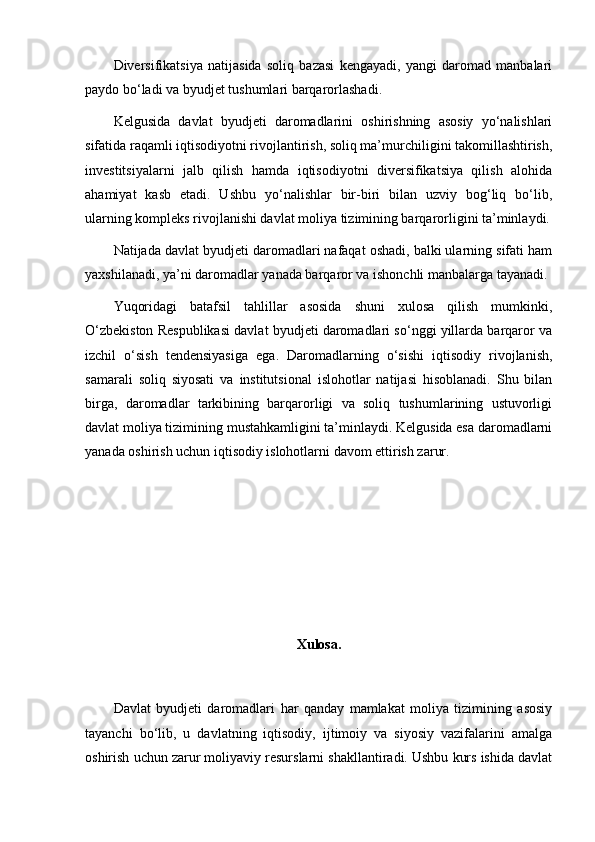 Diversifikatsiya   natijasida   soliq   bazasi   kengayadi,   yangi   daromad   manbalari
paydo bo‘ladi va byudjet tushumlari barqarorlashadi.
Kelgusida   davlat   byudjeti   daromadlarini   oshirishning   asosiy   yo‘nalishlari
sifatida raqamli iqtisodiyotni rivojlantirish, soliq ma’murchiligini takomillashtirish,
investitsiyalarni   jalb   qilish   hamda   iqtisodiyotni   diversifikatsiya   qilish   alohida
ahamiyat   kasb   etadi.   Ushbu   yo‘nalishlar   bir-biri   bilan   uzviy   bog‘liq   bo‘lib,
ularning kompleks rivojlanishi davlat moliya tizimining barqarorligini ta’minlaydi.
Natijada davlat byudjeti daromadlari nafaqat oshadi, balki ularning sifati ham
yaxshilanadi, ya’ni daromadlar yanada barqaror va ishonchli manbalarga tayanadi.
Yuqoridagi   batafsil   tahlillar   asosida   shuni   xulosa   qilish   mumkinki,
O‘zbekiston Respublikasi davlat byudjeti daromadlari so‘nggi yillarda barqaror va
izchil   o‘sish   tendensiyasiga   ega.   Daromadlarning   o‘sishi   iqtisodiy   rivojlanish,
samarali   soliq   siyosati   va   institutsional   islohotlar   natijasi   hisoblanadi.   Shu   bilan
birga,   daromadlar   tarkibining   barqarorligi   va   soliq   tushumlarining   ustuvorligi
davlat moliya tizimining mustahkamligini ta’minlaydi. Kelgusida esa daromadlarni
yanada oshirish uchun iqtisodiy islohotlarni davom ettirish zarur.
Xulosa.
Davlat   byudjeti   daromadlari   har   qanday   mamlakat   moliya   tizimining   asosiy
tayanchi   bo‘lib,   u   davlatning   iqtisodiy,   ijtimoiy   va   siyosiy   vazifalarini   amalga
oshirish uchun zarur moliyaviy resurslarni shakllantiradi. Ushbu kurs ishida davlat 