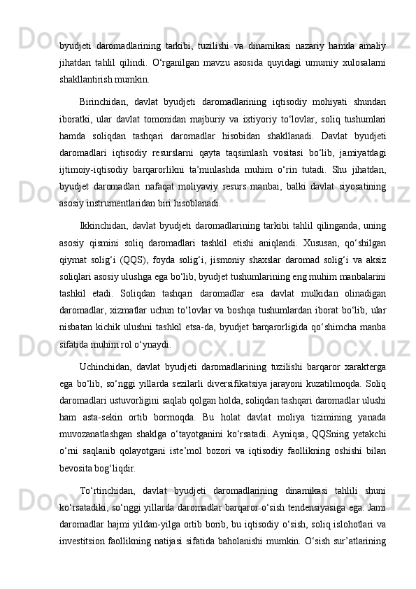 byudjeti   daromadlarining   tarkibi,   tuzilishi   va   dinamikasi   nazariy   hamda   amaliy
jihatdan   tahlil   qilindi.   O‘rganilgan   mavzu   asosida   quyidagi   umumiy   xulosalarni
shakllantirish mumkin.
Birinchidan,   davlat   byudjeti   daromadlarining   iqtisodiy   mohiyati   shundan
iboratki,   ular   davlat   tomonidan   majburiy   va   ixtiyoriy   to‘lovlar,   soliq   tushumlari
hamda   soliqdan   tashqari   daromadlar   hisobidan   shakllanadi.   Davlat   byudjeti
daromadlari   iqtisodiy   resurslarni   qayta   taqsimlash   vositasi   bo‘lib,   jamiyatdagi
ijtimoiy-iqtisodiy   barqarorlikni   ta’minlashda   muhim   o‘rin   tutadi.   Shu   jihatdan,
byudjet   daromadlari   nafaqat   moliyaviy   resurs   manbai,   balki   davlat   siyosatining
asosiy instrumentlaridan biri hisoblanadi.
Ikkinchidan,   davlat   byudjeti   daromadlarining   tarkibi   tahlil   qilinganda,   uning
asosiy   qismini   soliq   daromadlari   tashkil   etishi   aniqlandi.   Xususan,   qo‘shilgan
qiymat   solig‘i   (QQS),   foyda   solig‘i,   jismoniy   shaxslar   daromad   solig‘i   va   aksiz
soliqlari asosiy ulushga ega bo‘lib, byudjet tushumlarining eng muhim manbalarini
tashkil   etadi.   Soliqdan   tashqari   daromadlar   esa   davlat   mulkidan   olinadigan
daromadlar,  xizmatlar  uchun  to‘lovlar  va  boshqa  tushumlardan  iborat   bo‘lib,  ular
nisbatan   kichik  ulushni   tashkil   etsa-da,  byudjet   barqarorligida  qo‘shimcha   manba
sifatida muhim rol o‘ynaydi.
Uchinchidan,   davlat   byudjeti   daromadlarining   tuzilishi   barqaror   xarakterga
ega   bo‘lib,   so‘nggi   yillarda   sezilarli   diversifikatsiya   jarayoni   kuzatilmoqda.   Soliq
daromadlari ustuvorligini saqlab qolgan holda, soliqdan tashqari daromadlar ulushi
ham   asta-sekin   ortib   bormoqda.   Bu   holat   davlat   moliya   tizimining   yanada
muvozanatlashgan   shaklga   o‘tayotganini   ko‘rsatadi.   Ayniqsa,   QQSning   yetakchi
o‘rni   saqlanib   qolayotgani   iste’mol   bozori   va   iqtisodiy   faollikning   oshishi   bilan
bevosita bog‘liqdir.
To‘rtinchidan,   davlat   byudjeti   daromadlarining   dinamikasi   tahlili   shuni
ko‘rsatadiki, so‘nggi yillarda daromadlar barqaror o‘sish tendensiyasiga ega. Jami
daromadlar hajmi yildan-yilga ortib borib, bu iqtisodiy o‘sish, soliq islohotlari va
investitsion faollikning natijasi sifatida baholanishi mumkin. O‘sish sur’atlarining 