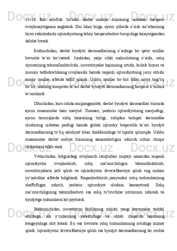 15–18   foiz   atrofida   bo‘lishi   davlat   moliya   tizimining   nisbatan   barqaror
rivojlanayotganini   anglatadi.   Shu   bilan   birga,   ayrim   yillarda   o‘sish   sur’atlarining
biroz sekinlashishi iqtisodiyotning tabiiy barqarorlashuv bosqichiga kirayotganidan
dalolat beradi.
Beshinchidan,   davlat   byudjeti   daromadlarining   o‘sishiga   bir   qator   omillar
bevosita   ta’sir   ko‘rsatadi.   Jumladan,   yalpi   ichki   mahsulotning   o‘sishi,   soliq
siyosatining takomillashtirilishi, investitsiyalar hajmining ortishi, kichik biznes va
xususiy   tadbirkorlikning   rivojlanishi   hamda   raqamli   iqtisodiyotning   joriy   etilishi
asosiy   omillar   sifatida   tahlil   qilindi.   Ushbu   omillar   bir-biri   bilan   uzviy   bog‘liq
bo‘lib, ularning kompleks ta’siri davlat byudjeti daromadlarining barqaror o‘sishini
ta’minlaydi.
Oltinchidan, kurs ishida aniqlanganidek, davlat byudjeti daromadlari tizimida
ayrim   muammolar   ham   mavjud.   Xususan,   yashirin   iqtisodiyotning   mavjudligi,
ayrim   tarmoqlarda   soliq   bazasining   torligi,   soliqdan   tashqari   daromadlar
ulushining   nisbatan   pastligi   hamda   global   iqtisodiy   beqarorlik   ta’siri   byudjet
daromadlarining   to‘liq   salohiyat   bilan   shakllanishiga   to‘sqinlik   qilmoqda.   Ushbu
muammolar   davlat   moliya   tizimining   samaradorligini   oshirish   uchun   chuqur
islohotlarni talab etadi.
Yettinchidan,   kelgusidagi   rivojlanish   istiqbollari   nuqtayi   nazaridan   raqamli
iqtisodiyotni   rivojlantirish,   soliq   ma’murchiligini   takomillashtirish,
investitsiyalarni   jalb   qilish   va   iqtisodiyotni   diversifikatsiya   qilish   eng   muhim
yo‘nalishlar   sifatida   belgilandi.   Raqamlashtirish   jarayonlari   soliq   tushumlarining
shaffofligini   oshirib,   yashirin   iqtisodiyot   ulushini   kamaytiradi.   Soliq
ma’murchiligining   takomillashuvi   esa   soliq   to‘lovchilar   intizomini   oshiradi   va
byudjetga tushumlarni ko‘paytiradi.
Sakkizinchidan,   investitsion   faollikning   oshishi   yangi   korxonalar   tashkil
etilishiga,   ish   o‘rinlarining   yaratilishiga   va   ishlab   chiqarish   hajmining
kengayishiga   olib   keladi.   Bu   esa   bevosita   soliq   tushumlarining   ortishiga   xizmat
qiladi. Iqtisodiyotni diversifikatsiya qilish esa byudjet  daromadlarining bir  nechta 
