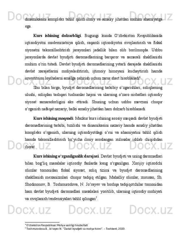 dinamikasini   kompleks   tahlil   qilish   ilmiy   va   amaliy   jihatdan   muhim   ahamiyatga
ega.
Kurs   ishining   dolzarbligi .   Bugungi   kunda   O‘zbekiston   Respublikasida
iqtisodiyotni   modernizatsiya   qilish,   raqamli   iqtisodiyotni   rivojlantirish   va   fiskal
siyosatni   takomillashtirish   jarayonlari   jadallik   bilan   olib   borilmoqda.   Ushbu
jarayonlarda   davlat   byudjeti   daromadlarining   barqaror   va   samarali   shakllanishi
muhim  o‘rin  tutadi.  Davlat   byudjeti  daromadlarining yetarli  darajada  shakllanishi
davlat   xarajatlarini   moliyalashtirish,   ijtimoiy   himoyani   kuchaytirish   hamda
investitsion loyihalarni amalga oshirish uchun zarur shart hisoblanadi 4
.
Shu   bilan   birga,   byudjet   daromadlarining   tarkibiy   o‘zgarishlari,   soliqlarning
ulushi,   soliqdan   tashqari   tushumlar   hajmi   va   ularning   o‘zaro   nisbatlari   iqtisodiy
siyosat   samaradorligini   aks   ettiradi.   Shuning   uchun   ushbu   mavzuni   chuqur
o‘rganish nafaqat nazariy, balki amaliy jihatdan ham dolzarb hisoblanadi.
Kurs ishining maqsadi . Mazkur kurs ishining asosiy maqsadi davlat byudjeti
daromadlarining   tarkibi,   tuzilishi   va   dinamikasini   nazariy   hamda   amaliy   jihatdan
kompleks   o‘rganish,   ularning   iqtisodiyotdagi   o‘rni   va   ahamiyatini   tahlil   qilish
hamda   takomillashtirish   bo‘yicha   ilmiy   asoslangan   xulosalar   ishlab   chiqishdan
iborat.
Kurs ishining o‘rganilganlik darajasi . Davlat byudjeti va uning daromadlari
bilan   bog‘liq   masalalar   iqtisodiy   fanlarda   keng   o‘rganilgan.   Xorijiy   iqtisodchi
olimlar   tomonidan   fiskal   siyosat,   soliq   tizimi   va   byudjet   daromadlarining
shakllanish   mexanizmlari   chuqur   tadqiq   etilgan.   Mahalliy   olimlar,   xususan,   Sh.
Shodmonov,   B.   Toshmurodova,   N.   Jo‘rayev   va   boshqa   tadqiqotchilar   tomonidan
ham   davlat   byudjeti   daromadlari   masalalari   yoritilib,   ularning   iqtisodiy   mohiyati
va rivojlanish tendensiyalari tahlil qilingan 5
.
4
 O’zbekiston Respublikasi Moliya vazirligi hisobotlati
5
 Toshmurodova.B., Jo’rayev.N. “Davlat byudjeti va moliya tizimi”. – Toshkent, 2020. 