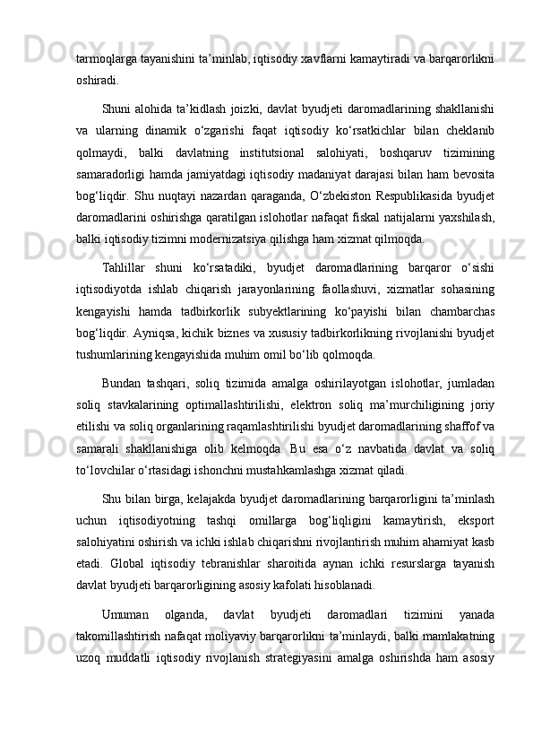 tarmoqlarga tayanishini ta’minlab, iqtisodiy xavflarni kamaytiradi va barqarorlikni
oshiradi.
Shuni   alohida   ta’kidlash   joizki,   davlat   byudjeti   daromadlarining   shakllanishi
va   ularning   dinamik   o‘zgarishi   faqat   iqtisodiy   ko‘rsatkichlar   bilan   cheklanib
qolmaydi,   balki   davlatning   institutsional   salohiyati,   boshqaruv   tizimining
samaradorligi hamda jamiyatdagi iqtisodiy madaniyat darajasi  bilan ham bevosita
bog‘liqdir.   Shu   nuqtayi   nazardan   qaraganda,   O‘zbekiston   Respublikasida   byudjet
daromadlarini oshirishga qaratilgan islohotlar nafaqat fiskal natijalarni yaxshilash,
balki iqtisodiy tizimni modernizatsiya qilishga ham xizmat qilmoqda.
Tahlillar   shuni   ko‘rsatadiki,   byudjet   daromadlarining   barqaror   o‘sishi
iqtisodiyotda   ishlab   chiqarish   jarayonlarining   faollashuvi,   xizmatlar   sohasining
kengayishi   hamda   tadbirkorlik   subyektlarining   ko‘payishi   bilan   chambarchas
bog‘liqdir. Ayniqsa, kichik biznes va xususiy tadbirkorlikning rivojlanishi byudjet
tushumlarining kengayishida muhim omil bo‘lib qolmoqda.
Bundan   tashqari,   soliq   tizimida   amalga   oshirilayotgan   islohotlar,   jumladan
soliq   stavkalarining   optimallashtirilishi,   elektron   soliq   ma’murchiligining   joriy
etilishi va soliq organlarining raqamlashtirilishi byudjet daromadlarining shaffof va
samarali   shakllanishiga   olib   kelmoqda.   Bu   esa   o‘z   navbatida   davlat   va   soliq
to‘lovchilar o‘rtasidagi ishonchni mustahkamlashga xizmat qiladi.
Shu bilan birga, kelajakda byudjet daromadlarining barqarorligini ta’minlash
uchun   iqtisodiyotning   tashqi   omillarga   bog‘liqligini   kamaytirish,   eksport
salohiyatini oshirish va ichki ishlab chiqarishni rivojlantirish muhim ahamiyat kasb
etadi.   Global   iqtisodiy   tebranishlar   sharoitida   aynan   ichki   resurslarga   tayanish
davlat byudjeti barqarorligining asosiy kafolati hisoblanadi.
Umuman   olganda,   davlat   byudjeti   daromadlari   tizimini   yanada
takomillashtirish nafaqat moliyaviy barqarorlikni ta’minlaydi, balki mamlakatning
uzoq   muddatli   iqtisodiy   rivojlanish   strategiyasini   amalga   oshirishda   ham   asosiy 