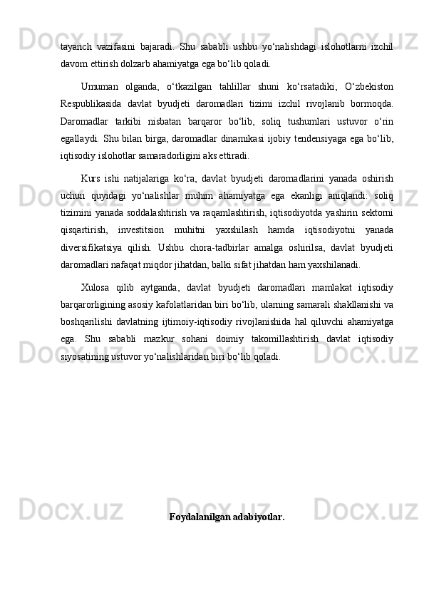 tayanch   vazifasini   bajaradi.   Shu   sababli   ushbu   yo‘nalishdagi   islohotlarni   izchil
davom ettirish dolzarb ahamiyatga ega bo‘lib qoladi.
Umuman   olganda,   o‘tkazilgan   tahlillar   shuni   ko‘rsatadiki,   O‘zbekiston
Respublikasida   davlat   byudjeti   daromadlari   tizimi   izchil   rivojlanib   bormoqda.
Daromadlar   tarkibi   nisbatan   barqaror   bo‘lib,   soliq   tushumlari   ustuvor   o‘rin
egallaydi. Shu bilan birga, daromadlar  dinamikasi  ijobiy tendensiyaga  ega bo‘lib,
iqtisodiy islohotlar samaradorligini aks ettiradi.
Kurs   ishi   natijalariga   ko‘ra,   davlat   byudjeti   daromadlarini   yanada   oshirish
uchun   quyidagi   yo‘nalishlar   muhim   ahamiyatga   ega   ekanligi   aniqlandi:   soliq
tizimini  yanada soddalashtirish  va raqamlashtirish, iqtisodiyotda yashirin sektorni
qisqartirish,   investitsion   muhitni   yaxshilash   hamda   iqtisodiyotni   yanada
diversifikatsiya   qilish.   Ushbu   chora-tadbirlar   amalga   oshirilsa,   davlat   byudjeti
daromadlari nafaqat miqdor jihatdan, balki sifat jihatdan ham yaxshilanadi.
Xulosa   qilib   aytganda,   davlat   byudjeti   daromadlari   mamlakat   iqtisodiy
barqarorligining asosiy kafolatlaridan biri bo‘lib, ularning samarali shakllanishi va
boshqarilishi   davlatning   ijtimoiy-iqtisodiy   rivojlanishida   hal   qiluvchi   ahamiyatga
ega.   Shu   sababli   mazkur   sohani   doimiy   takomillashtirish   davlat   iqtisodiy
siyosatining ustuvor yo‘nalishlaridan biri bo‘lib qoladi.
Foydalanilgan adabiyotlar. 