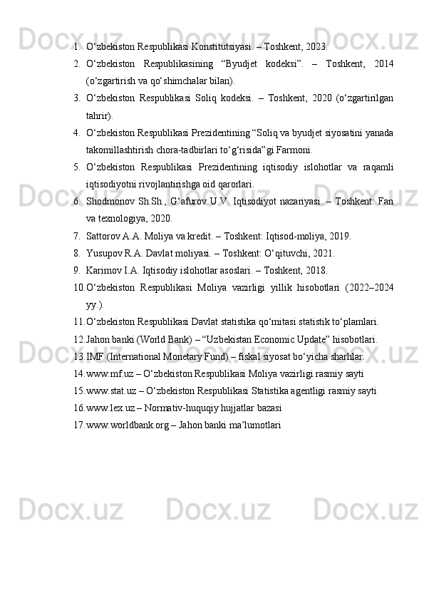 1. O‘zbekiston Respublikasi Konstitutsiyasi. – Toshkent, 2023.
2. O‘zbekiston   Respublikasining   “Byudjet   kodeksi”.   –   Toshkent,   2014
(o‘zgartirish va qo‘shimchalar bilan).
3. O‘zbekiston   Respublikasi   Soliq   kodeksi.   –   Toshkent,   2020   (o‘zgartirilgan
tahrir).
4. O‘zbekiston Respublikasi Prezidentining “Soliq va byudjet siyosatini yanada
takomillashtirish chora-tadbirlari to‘g‘risida”gi Farmoni.
5. O‘zbekiston   Respublikasi   Prezidentining   iqtisodiy   islohotlar   va   raqamli
iqtisodiyotni rivojlantirishga oid qarorlari.
6. Shodmonov  Sh.Sh.,  G‘afurov   U.V.  Iqtisodiyot   nazariyasi.   –  Toshkent:   Fan
va texnologiya, 2020.
7. Sattorov A.A. Moliya va kredit. – Toshkent: Iqtisod-moliya, 2019.
8. Yusupov R.A. Davlat moliyasi. – Toshkent: O‘qituvchi, 2021.
9. Karimov I.A. Iqtisodiy islohotlar asoslari. – Toshkent, 2018.
10. O‘zbekiston   Respublikasi   Moliya   vazirligi   yillik   hisobotlari   (2022–2024
yy.).
11. O‘zbekiston Respublikasi Davlat statistika qo‘mitasi statistik to‘plamlari.
12. Jahon banki (World Bank) – “Uzbekistan Economic Update” hisobotlari.
13. IMF (International Monetary Fund) – fiskal siyosat bo‘yicha sharhlar.
14. www.mf.uz – O‘zbekiston Respublikasi Moliya vazirligi rasmiy sayti
15. www.stat.uz – O‘zbekiston Respublikasi Statistika agentligi rasmiy sayti
16. www.lex.uz – Normativ-huquqiy hujjatlar bazasi
17. www.worldbank.org – Jahon banki ma’lumotlari 