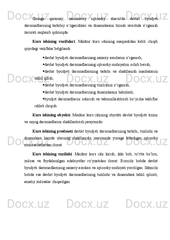 Shunga   qaramay,   zamonaviy   iqtisodiy   sharoitda   davlat   byudjeti
daromadlarining   tarkibiy   o‘zgarishlari   va   dinamikasini   tizimli   ravishda   o‘rganish
zarurati saqlanib qolmoqda.
Kurs   ishining   vazifalari .   Mazkur   kurs   ishining   maqsadidan   kelib   chiqib
quyidagi vazifalar belgilandi:
 davlat byudjeti daromadlarining nazariy asoslarini o‘rganish;
 davlat byudjeti daromadlarining iqtisodiy mohiyatini ochib berish;
 davlat   byudjeti   daromadlarining   tarkibi   va   shakllanish   manbalarini
tahlil qilish;
 davlat byudjeti daromadlarining tuzilishini o‘rganish;
 davlat byudjeti daromadlarining dinamikasini baholash;
 byudjet   daromadlarini   oshirish   va   takomillashtirish   bo‘yicha   takliflar
ishlab chiqish.
Kurs   ishining   obyekti .   Mazkur   kurs   ishining   obyekti   davlat   byudjeti   tizimi
va uning daromadlarini shakllantirish jarayonidir.
Kurs ishining predmeti   davlat byudjeti daromadlarining tarkibi, tuzilishi va
dinamikasi   hamda   ularning   shakllanishi   jarayonida   yuzaga   keladigan   iqtisodiy
munosabatlardan iborat.
Kurs   ishining   tuzilishi .   Mazkur   kurs   ishi   kirish,   ikki   bob,   to‘rtta   bo‘lim,
xulosa   va   foydalanilgan   adabiyotlar   ro‘yxatidan   iborat.   Birinchi   bobda   davlat
byudjeti daromadlarining nazariy asoslari va iqtisodiy mohiyati yoritilgan. Ikkinchi
bobda   esa   davlat   byudjeti   daromadlarining   tuzilishi   va   dinamikasi   tahlil   qilinib,
amaliy xulosalar chiqarilgan. 