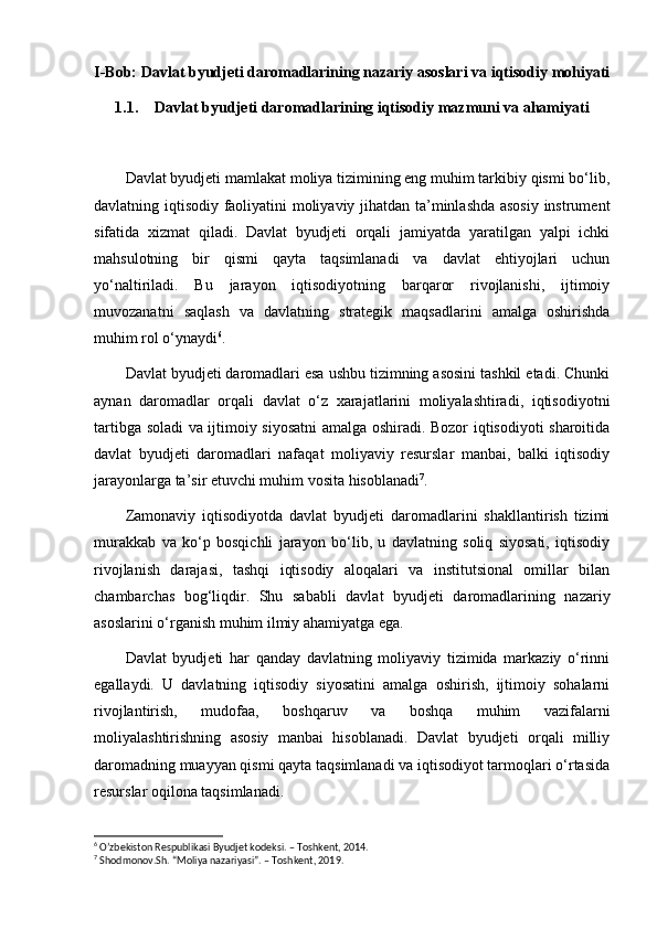 I-Bob: Davlat byudjeti daromadlarining nazariy asoslari va iqtisodiy mohiyati
1.1. Davlat byudjeti daromadlarining iqtisodiy mazmuni va ahamiyati
Davlat byudjeti mamlakat moliya tizimining eng muhim tarkibiy qismi bo‘lib,
davlatning iqtisodiy faoliyatini moliyaviy jihatdan ta’minlashda asosiy instrument
sifatida   xizmat   qiladi.   Davlat   byudjeti   orqali   jamiyatda   yaratilgan   yalpi   ichki
mahsulotning   bir   qismi   qayta   taqsimlanadi   va   davlat   ehtiyojlari   uchun
yo‘naltiriladi.   Bu   jarayon   iqtisodiyotning   barqaror   rivojlanishi,   ijtimoiy
muvozanatni   saqlash   va   davlatning   strategik   maqsadlarini   amalga   oshirishda
muhim rol o‘ynaydi 6
.
Davlat byudjeti daromadlari esa ushbu tizimning asosini tashkil etadi. Chunki
aynan   daromadlar   orqali   davlat   o‘z   xarajatlarini   moliyalashtiradi,   iqtisodiyotni
tartibga soladi va ijtimoiy siyosatni amalga oshiradi. Bozor iqtisodiyoti sharoitida
davlat   byudjeti   daromadlari   nafaqat   moliyaviy   resurslar   manbai,   balki   iqtisodiy
jarayonlarga ta’sir etuvchi muhim vosita hisoblanadi 7
.
Zamonaviy   iqtisodiyotda   davlat   byudjeti   daromadlarini   shakllantirish   tizimi
murakkab   va   ko‘p   bosqichli   jarayon   bo‘lib,   u   davlatning   soliq   siyosati,   iqtisodiy
rivojlanish   darajasi,   tashqi   iqtisodiy   aloqalari   va   institutsional   omillar   bilan
chambarchas   bog‘liqdir.   Shu   sababli   davlat   byudjeti   daromadlarining   nazariy
asoslarini o‘rganish muhim ilmiy ahamiyatga ega.
Davlat   byudjeti   har   qanday   davlatning   moliyaviy   tizimida   markaziy   o‘rinni
egallaydi.   U   davlatning   iqtisodiy   siyosatini   amalga   oshirish,   ijtimoiy   sohalarni
rivojlantirish,   mudofaa,   boshqaruv   va   boshqa   muhim   vazifalarni
moliyalashtirishning   asosiy   manbai   hisoblanadi.   Davlat   byudjeti   orqali   milliy
daromadning muayyan qismi qayta taqsimlanadi va iqtisodiyot tarmoqlari o‘rtasida
resurslar oqilona taqsimlanadi.
6
 O’zbekiston Respublikasi Byudjet kodeksi. – Toshkent, 2014.
7
 Shodmonov.Sh. “Moliya nazariyasi”. – Toshkent, 2019. 