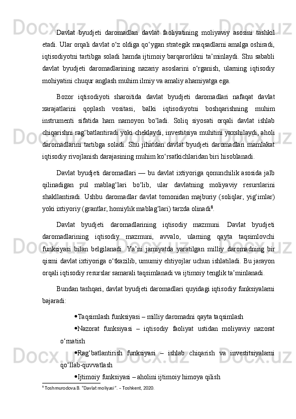 Davlat   byudjeti   daromadlari   davlat   faoliyatining   moliyaviy   asosini   tashkil
etadi. Ular orqali davlat o‘z oldiga qo‘ygan strategik maqsadlarni amalga oshiradi,
iqtisodiyotni tartibga soladi hamda ijtimoiy barqarorlikni ta’minlaydi. Shu sababli
davlat   byudjeti   daromadlarining   nazariy   asoslarini   o‘rganish,   ularning   iqtisodiy
mohiyatini chuqur anglash muhim ilmiy va amaliy ahamiyatga ega.
Bozor   iqtisodiyoti   sharoitida   davlat   byudjeti   daromadlari   nafaqat   davlat
xarajatlarini   qoplash   vositasi,   balki   iqtisodiyotni   boshqarishning   muhim
instrumenti   sifatida   ham   namoyon   bo‘ladi.   Soliq   siyosati   orqali   davlat   ishlab
chiqarishni rag‘batlantiradi yoki cheklaydi, investitsiya muhitini yaxshilaydi, aholi
daromadlarini   tartibga  soladi.  Shu jihatdan  davlat  byudjeti   daromadlari   mamlakat
iqtisodiy rivojlanish darajasining muhim ko‘rsatkichlaridan biri hisoblanadi.
Davlat byudjeti daromadlari — bu davlat ixtiyoriga qonunchilik asosida jalb
qilinadigan   pul   mablag‘lari   bo‘lib,   ular   davlatning   moliyaviy   resurslarini
shakllantiradi.   Ushbu   daromadlar   davlat   tomonidan   majburiy   (soliqlar,   yig‘imlar)
yoki ixtiyoriy (grantlar, homiylik mablag‘lari) tarzda olinadi 8
.
Davlat   byudjeti   daromadlarining   iqtisodiy   mazmuni.   Davlat   byudjeti
daromadlarining   iqtisodiy   mazmuni,   avvalo,   ularning   qayta   taqsimlovchi
funksiyasi   bilan   belgilanadi.   Ya’ni   jamiyatda   yaratilgan   milliy   daromadning   bir
qismi davlat ixtiyoriga o‘tkazilib, umumiy ehtiyojlar uchun ishlatiladi. Bu jarayon
orqali iqtisodiy resurslar samarali taqsimlanadi va ijtimoiy tenglik ta’minlanadi.
Bundan tashqari, davlat byudjeti daromadlari quyidagi iqtisodiy funksiyalarni
bajaradi:
 Taqsimlash funksiyasi – milliy daromadni qayta taqsimlash
 Nazorat   funksiyasi   –   iqtisodiy   faoliyat   ustidan   moliyaviy   nazorat
o‘rnatish
 Rag‘batlantirish   funksiyasi   –   ishlab   chiqarish   va   investitsiyalarni
qo‘llab-quvvatlash
 Ijtimoiy funksiyasi – aholini ijtimoiy himoya qilish
8
 Toshmurodova.B. “Davlat moliyasi”. – Toshkent, 2020. 
