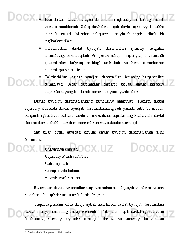  Ikkinchidan,   davlat   byudjeti   daromadlari   iqtisodiyotni   tartibga   solish
vositasi   hisoblanadi.   Soliq   stavkalari   orqali   davlat   iqtisodiy   faollikka
ta’sir   ko‘rsatadi.   Masalan,   soliqlarni   kamaytirish   orqali   tadbirkorlik
rag‘batlantiriladi.
 Uchinchidan,   davlat   byudjeti   daromadlari   ijtimoiy   tenglikni
ta’minlashga xizmat qiladi. Progressiv soliqlar orqali yuqori daromadli
qatlamlardan   ko‘proq   mablag‘   undiriladi   va   kam   ta’minlangan
qatlamlarga yo‘naltiriladi.
 To‘rtinchidan,   davlat   byudjeti   daromadlari   iqtisodiy   barqarorlikni
ta’minlaydi.   Agar   daromadlar   barqaror   bo‘lsa,   davlat   iqtisodiy
inqirozlarni yengib o‘tishda samarali siyosat yurita oladi.
Davlat   byudjeti   daromadlarining   zamonaviy   ahamiyati.   Hozirgi   global
iqtisodiy   sharoitda   davlat   byudjeti   daromadlarining   roli   yanada   ortib   bormoqda.
Raqamli   iqtisodiyot,   xalqaro   savdo   va   investitsion   oqimlarning   kuchayishi   davlat
daromadlarini shakllantirish mexanizmlarini murakkablashtirmoqda.
Shu   bilan   birga,   quyidagi   omillar   davlat   byudjeti   daromadlariga   ta’sir
ko‘rsatadi:
 inflyatsiya darajasi
 iqtisodiy o‘sish sur’atlari
 soliq siyosati
 tashqi savdo balansi
 investitsiyalar hajmi
Bu   omillar   davlat   daromadlarining   dinamikasini   belgilaydi   va   ularni   doimiy
ravishda tahlil qilish zaruratini keltirib chiqaradi 10
.
Yuqoridagilardan   kelib  chiqib   aytish   mumkinki,   davlat   byudjeti   daromadlari
davlat   moliya   tizimining   asosiy   elementi   bo‘lib,   ular   orqali   davlat   iqtisodiyotni
boshqaradi,   ijtimoiy   siyosatni   amalga   oshiradi   va   umumiy   farovonlikni
10
 Davlat statistika qo’mitasi hisobotlari. 