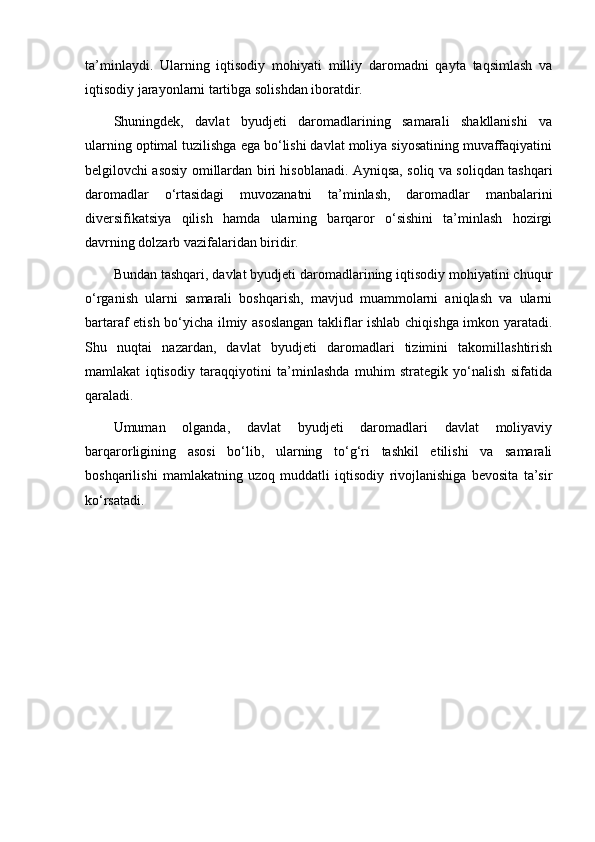 ta’minlaydi.   Ularning   iqtisodiy   mohiyati   milliy   daromadni   qayta   taqsimlash   va
iqtisodiy jarayonlarni tartibga solishdan iboratdir.
Shuningdek,   davlat   byudjeti   daromadlarining   samarali   shakllanishi   va
ularning optimal tuzilishga ega bo‘lishi davlat moliya siyosatining muvaffaqiyatini
belgilovchi asosiy omillardan biri hisoblanadi. Ayniqsa, soliq va soliqdan tashqari
daromadlar   o‘rtasidagi   muvozanatni   ta’minlash,   daromadlar   manbalarini
diversifikatsiya   qilish   hamda   ularning   barqaror   o‘sishini   ta’minlash   hozirgi
davrning dolzarb vazifalaridan biridir.
Bundan tashqari, davlat byudjeti daromadlarining iqtisodiy mohiyatini chuqur
o‘rganish   ularni   samarali   boshqarish,   mavjud   muammolarni   aniqlash   va   ularni
bartaraf etish bo‘yicha ilmiy asoslangan takliflar ishlab chiqishga imkon yaratadi.
Shu   nuqtai   nazardan,   davlat   byudjeti   daromadlari   tizimini   takomillashtirish
mamlakat   iqtisodiy   taraqqiyotini   ta’minlashda   muhim   strategik   yo‘nalish   sifatida
qaraladi.
Umuman   olganda,   davlat   byudjeti   daromadlari   davlat   moliyaviy
barqarorligining   asosi   bo‘lib,   ularning   to‘g‘ri   tashkil   etilishi   va   samarali
boshqarilishi   mamlakatning   uzoq   muddatli   iqtisodiy   rivojlanishiga   bevosita   ta’sir
ko‘rsatadi. 