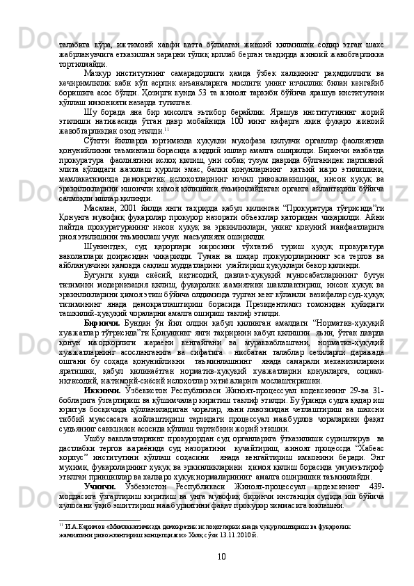 талабига   кўра,   ижтимоий   хавфи   катта   бўлмаган   жиноий   қилмишни   содир   этган   шахс
жабрланувчига етказилган зарарни тўлиқ қоплаб берган тақдирда жиноий жавобгарликка
тортилмайди. 
Мазкур   институтнинг   самарадорлиги   ҳамда   ўзбек   халқининг   раҳмдиллиги   ва
кечиримлилик   каби   кўп   асрлик   анъаналарига   мослиги   унинг   изчиллик   билан   кенгайиб
боришига  асос  бўлди.  Ҳозирги  кунда  53  та   жиноят   таркиби  бўйича   ярашув  институтини
қўллаш имконияти назарда тутилган.
Шу   борада   яна   бир   мисолга   эътибор   берайлик.   Ярашув   институтининг   жорий
этилиши   натижасида   ўтган   давр   мобайнида   100   минг   нафарга   яқин   фуқаро   жиноий
жавобгарликдан озод этилди. 11
Сўнгги   йилларда   юртимизда   ҳуқуқни   муҳофаза   қилувчи   органлар   фаолиятида
қонунийликни   таъминлаш   борасида   жиддий   ишлар   амалга   оширилди.   Биринчи   навбатда
прокуратура     фаолиятини   ислоҳ   қилиш,   уни   собиқ   тузум   даврида   бўлганидек   партиявий
элита   қўлидаги   жазолаш   қуроли   эмас,   балки   қонунларнинг     қатъий   ижро   этилишини,
мамлакатимизда   демократик   ислоҳотларнинг   изчил   ривожланишини,   инсон   ҳуқуқ   ва
эркинликларини  ишончли  ҳимоя қилишини  таъминлайдиган  органга  айлантириш  бўйича
салмоқли ишлар қилинди.
Масалан,   2001   йилда   янги   таҳрирда   қабул   қилинган   “Прокуратура   тўғрисида”ги
Қонунга   мувофиқ   фуқаролар   прокурор   назорати   объектлар   қаторидан   чиқарилди.   Айни
пайтда   прокуратуранинг   инсон   ҳуқуқ   ва   эркинликлари,   унинг   қонуний   манфаатларига
риоя этилишини таъминлаш учун  масъулияти оширилди.
Шунингдек,   суд   қарорлари   ижросини   тўхтатиб   туриш   ҳуқуқ   прокуратура
ваколатлари   доирасидан   чиқарилди.   Туман   ва   шаҳар   прокурорларининг   эса   тергов   ва
айбланувчини қамоқда сақлаш муддатларини  узайтириш ҳуқуқлари бекор қилинди.
Бугунги   кунда   сиёсий,   иқтисодий,   давлат-ҳуқуқий   муносабатларининг   бутун
тизимини   модернизация   қилиш,   фуқаролик   жамиятини   шакллантириш,   инсон   ҳуқуқ   ва
эркинликларини ҳимоя этиш бўйича олдимизда турган кенг кўламли  вазифалар суд-ҳуқуқ
тизимининг   янада   демократлаштириш   борасида   Президентимиз   томонидан   қуйидаги
ташкилий-ҳуқуқий чораларни амалга ошириш таклиф этилди.
Биринчи.   Бундан   ўн   йил   олдин   қабул   қилинган   амалдаги   “Норматив-ҳуқуқий
хужжатлар тўғрисида”ги  Қонуннинг  янги  таҳририни  қабул  қилишни    яъни,  ўтган  даврда
қонун   ижодкорлиги   жараёни   кенгайгани   ва   мураккаблашгани,   норматив-ҳуқуқий
хужжатларнинг   асосланганига   ва   сифатига     нисбатан   талаблар   сезиларли   даражада
ошгани   бу   соҳада   қонунийликни     таъминлашнинг     янада   самарали   механизмларини
яратишни,   қабул   қилинаётган   норматив-ҳуқуқий   хужжатларни   қонунларга,   социал-
иқтисодий, ижтимоий-сиёсий ислоҳотлар эҳтиёжларига мослаштиришни.
Иккинчи.   Ўзбекистон   Республикаси   Жиноят-процессуал   кодексининг   29-ва   31-
бобларига ўзгартириш ва қўшимчалар киритиш таклиф этилди. Бу ўринда судга қадар иш
юритув   босқичида   қўлланиладиган   чоралар,   яъни   лавозимдан   четлаштириш   ва   шахсни
тиббий   муассасага   жойлаштириш   тарзидаги   процессуал   мажбурлов   чораларини   фақат
судъянинг санкцияси асосида қўллаш тартибини жорий этишни.
Ушбу   ваколатларнинг   прокурордан   суд   органларига   ўтказилиши   суриштирув     ва
дастлабки   тергов   жараёнида   суд   назоратини     кучайтириш,   жиноят   процессда   “Хабеас
корпус”   институтини   қўллаш   соҳасини     янада   кенгайтириш   имконини   беради.   Энг
муҳими,  фукароларнинг   ҳуқуқ  ва  эркинликларини     ҳимоя  қилиш  борасида   умумэътироф
этилган принциплар ва халқаро ҳуқуқ нормаларининг  амалга оширишни таъминлайди.
Учинчи.   Ўзбекистон   Республикаси   Жиноят-процессуал   кодексининг   439-
моддасига   ўзгартириш   киритиш   ва   унга   мувофиқ   биринчи   инстанция   судида   иш   бўйича
хулосани ўқиб эшиттириш мажбуриятини фақат прокурор зиммасига юклашни.
11
 И.А.Каримов  « Мамлакатимизда демократик ислоҳотларни янада чуқурлаштириш ва фуқаролик 
жамиятини ривожлантириш концепцияси» Халқ сўзи 13.11.2010 й. 
10 