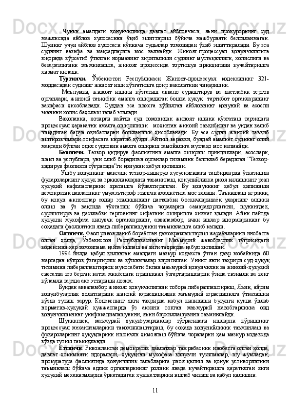   Чунки   амалдаги   қонунчиликда   давлат   айбловчиси,   яъни   прокурорнинг   суд
мажлисида   айблов   хулосасини   ўқиб   эшиттириш   бўйича   мажбурияти   белгиланмаган.
Шунинг   учун   айблов   хулосаси   кўпинча   судьялар   томонидан   ўқиб   эшиттирилади.   Бу   эса
суднинг   вазифа   ва   мақсадларига   мос   келмайди.   Жиноят-процессуал   қонунчилигига
юқорида   кўрсатиб   ўтилган   норманинг   киритилиши   суднинг   мустақиллиги,   холислиги   ва
беғаразлигини   таъминлашга,   жиноят   процессида   тортишув   принципини   кучайтиришга
хизмат қилади. 
Тўртинчи.   Ўзбекистон   Республикаси   Жиноят-процессуал   кодексининг   321-
моддасидан суднинг жиноят иши қўзғатишга доир ваколатини чиқаришни.
  Маълумки,   жиноят   ишини   қўзғатиш   аввало   суриштирув   ва   дастлабки   тергов
органлари,   жиноий   таъқибни   амалга   оширадиган   бошқа   ҳуқуқ     тартибот   органларининг
вазифаси   ҳисобланади.   Суддан   эса   шахсга   қўйилган   айбловнинг   қонуний   ва   асосли
эканини холис баҳолаш талаб этилади. 
Ваҳоланки,   хозирги   пайтда   суд   томонидан   жиноят   ишини   қўзғатиш   тарзидаги
процессуал ҳаракатни амалга оширилиши     моҳиятан жиноий таъқибнинг ва ундан келиб
чиқадиган   барча   оқибатларни   бошланиши   ҳисобланади.   Бу   эса   судни   жиноий   таъқиб
иштирокчилари тоифасига киритиб қўяди. Айтиш керакки, бундай амалиёт суднинг олий
мақсади бўлган одил судловни амалга ошириш тамойилига мутлақо мос келмайди.
Бешинчи.   Тезкор   қидирув   фаолиятини   амалга   ошириш   принциплари,   асослари,
шакл ва услублари, уни олиб борадиган органлар тизимини белгилаб берадиган “Тезкор-
қидирув фаолияти тўғрисида”ги қонунни қабул қилишни.
  Ушбу   қонуннинг   мақсади   тезкор-қидирув   хусусиятидаги   тадбирларни   ўтказишда
фуқароларнинг ҳуқуқ ва эркинликларини таъминлаш, қонунийликка риоя қилишнинг реал
ҳуқуқий   кафолатларини   яратишга   йўналтирилган.   Бу   қонуннинг   қабул   қилиниши
демократик давлатнинг умумэътироф этилган амалиётига мос келади. Таъкидлаш керакки,
бу   қонун   жиноятлар   содир   этилишининг   дастлабки   босқичларидаёқ   уларнинг   олдини
олиш   ва   ўз   вақтида   тўхтатиш   бўйича   чораларни   самарадорлигини,   шунингдек,
суриштирув   ва   дастлабки   терговнинг   сифатини   оширишга   хизмат   қилади.   Айни   пайтда
ҳуқуқни   мухофаза   қилувчи   органларнинг,   авваламбор,   ички   ишлар   идораларининг   бу
соҳадаги фаолиятини янада либераллашувини таъминлашга олиб келади. 
Олтинчи.  Фаол ривожланиб бораётган демократлаштириш жараёнларини инобатга
олган   ҳолда,   Ўзбекистон   Республикасининг   Маъмурий   жавобгарлик   тўғрисидаги
кодексини ҳар томонлама қайта ишлаш ва янги таҳрирда қабул қилишни.
1994   йилда   қабул   қилинган   амалдаги   мазкур   кодексга   ўтган   давр   мобайнида   60
мартадан  кўпроқ  ўзгартириш  ва  қўшимчалар   киритилган.  Унинг  янги  таҳрири  суд-ҳуқуқ
тизимини либераллаштириш муносабати билан маъмурий қонунчилик ва жиноий-ҳуқуқий
сиёсатда   юз   берган   катта   миқёсдаги   принцпиал   ўзгартиришларни   ўзида   тизимли   ва   кенг
кўламли тарзда акс эттириши лозим.
Бундан авваламбор жиноят қонунчилигини тобора либераллаштириш, Яъни, айрим
қонунбузарлик   ҳолатларини   жиноий   юрисдициядан   маъмурий   юрисдицияга   ўтказишни
кўзда   тутиш   зарур.   Кодекснинг   янги   таҳрирда   қабул   қилиниши   бугунги   кунда   ўнлаб
норматив-ҳуқуқий   ҳужжатларда   ўз   аксини   топган   маъмурий   жавобгарликка   оид
қонунчиликнинг унификациалашувини, яъни бирхиллашувини таъминлайди.
Шунингдек,   маъмурий   ҳуқуқбузарликлар   тўғрисидаги   ишларни   кўришнинг
процессуал   механизмларини   такомиллаштириш,   бу   соҳада   қонунийликни   таъминлаш   ва
фуқароларнинг   ҳуқуқларини   ишончли   ҳимоялаш  бўйича   чораларни   ҳам мазкур   кодексда
кўзда тутиш таъкидланди.
Еттинчи . Ривожланган   демократик   давлатлар  тажрибасини   инобатга  олган  ҳолда,
давлат   ҳокимияти   идоралари,   ҳуқуқини   мухофаза   қилувчи   тузилмалар,   шу   жумладан,
прокуратура   фаолиятида   қонунчилик   талабларига   риоя   қилиш   ва   қонун   устиворлигини
таъминлаш   бўйича   адлия   органларининг   ролини   янада   кучайтиришга   қаратилган   янги
ҳуқуқий механизмларни ўрнатадиган хужжатларини ишлаб чиқиш ва қабул қилишни.
11 