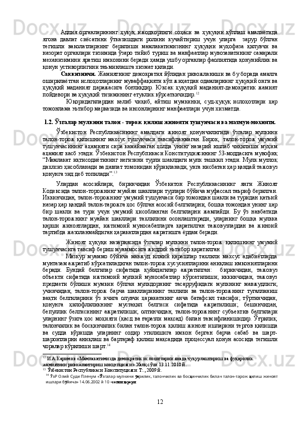 Адлия   органларининг   ҳуқуқ   ижодкорлиги   соҳаси   ва   ҳуқуқни   қўллаш   амалиётида
ягона   давлат   сиёсатини   ўтказишдаги   ролини   кучайтириш   учун   уларга     зарур   бўлган
тегишли   ваколатларнинг   берилиши   мамлакатимизнинг   ҳуқуқни   муҳофаза   қилувчи   ва
назорат органлари тизимида ўзаро тийиб туриш ва манфаатлар мувозанатининг самарали
механизимини яратиш имконини беради ҳамда ушбу органлар фаолиятида қонунийлик ва
қонун устиворлигини таъминлашга хизмат қилади.
Саккизинчи.   Жамиятнинг демократия йўлидан ривожланиши ва бу борада амалга
оширилаётган ислоҳотларнинг муваффақияти кўп жиҳатдан одамларнинг ҳуқуқий онги ва
ҳуқуқий   маданият   даражасига   боғлиқдир.   Юксак   ҳуқуқий   маданият-демократик   жамият
пойдевори ва ҳуқуқий тизимининг етуклик кўрсаткичидир. 12
                Юқоридагилардан   келиб   чиқиб,   айтиш   мумкинки,   суд-ҳуқуқ   ислоҳотлари   ҳар
томонлама эътибор марказида ва инсонларнинг манфаатлари учун хизматда.
1.2.  Ўзгалар мулкини талон - торож қилиш жинояти тушунчаси ва мазмун-мохияти.
Ўзбекистон   Республикасининг   амалдаги   жиноят   қонунчилигида   ўзгалар   мулкини
талон-торож қилишнинг махсус тушунчаси тавсифланмаган. Бирок,  талон-торож умумий
тушунчасининг  аҳамияти  сира камаймаган  ҳолда унинг назарий ишлаб чиқилиши  муҳим
аҳамият касб этади. Ўзбекистон Респубпикаси Конституциясининг 53-моддасига мувофиқ
“Мамлакат иқтисодиётининг  негизини  турли шаклдаги мулк ташкил этади. Мулк мутлоқ
дахлсиз ҳисобланади ва давлат томонидан қўриқланади, унга нисбатан ҳар қандай тажовуз
қонунга зид деб топилади”. 13
Улардан   асосийлари,   биринчидан   Ўзбекитон   Республикасининг   янги   Жиноят
Кодексида талон-торожнинг муайян шакллари турлари бўйича муфассал таъриф берилган.
Иккинчидан, талон-торожнинг умумий тушунчаси бир томондан шакли ва туридан қатъий
назар ҳар қандай талон-тарожга ҳос бўлган асосий белгиларни, бошқа томондан унинг ҳар
бир   шакли   ва   тури   учун   умумий   ҳисобланган   белгиларни   жамлайди.   Бу   ўз   навбатида
талон-торожнинг   муайан   шакллари   тахлилини   осонлаштиради,   уларнинг   бошқа   мулкка
қарши   жиноятлардан,   ижтимоий   муносабатларга   қаратилган   тажовузлардан   ва   жиноий
тартибда жазоланмайдиган ҳаракатлардан ажратишга ёрдам беради.
                  Жиноят   ҳуқуқи   назариясида   ўзгалар   мулкини   талон-торож   қилишнинг   умумий
тушунчасига тавсиф бериш муаммосига жиддий эътибор қаратилган.
                  Мазкур   муаммо   бўйича   мавжуд   илмий   қарашлар   тахлили   махсус   адабиётларда
мунтазам ажратиб кўрсатиладиган талон-торож хусусиятларини аниқлаш имкониятларини
беради.   Бундай   белгилар   сифатида   қуйидагилар   ажратилган:     биринчидан,   тажовуз
объекти   сифатида   ижтимоий   мулкий   муносабатлар   кўрсатилиши;   иккинчидан,   тажовуз
предмети   бўлиши   мумкин   бўлган   мулкдорнинг   тасарруфидаги   мулкнинг   мавжудлиги;
учинчидан,   талон-торож   барча   шаклларининг   тахлили   ва   талон-торожнинг   тугалланиш
вақти   белгиларини   ўз   ичига   олувчи   ҳаракатнинг   анча   батафсил   тавсифи;   тўртинчидан,
қонунга   ҳилофлиликнинг   мустақил   белгиси   сифатида   ажратилиши;   бешинчидан,
бепуллик   белгисининг   ажратилиши;   олтинчидан,   талон-торожнинг   субъектив   белгилари
уларнинг  ўзига  ҳос моҳияти  (қасд  ва ғаразли  мақсад)  билан тавсифланишидир.  Ўғрилик,
талончилик ва босқинчилик билан талон-торож қилиш жиноят ишларини тергов қилишда
ва   судда   кўришда   уларнинг   содир   этилишига   имкон   берган   барча   сабаб   ва   шарт-
шароитларни  аниқлаш  ва бартараф  қилиш  мақсадида  процессуал  қонун асосида  тегишли
чоралар кўрилиши шарт. 14
 
12
 И.А.Каримов  « Мамлакатимизда демократик ислоҳотларни янада чуқурлаштириш ва фуқаролик 
жамиятини ривожлантириш концепцияси» Халқ сўзи 13.11.2010 й.
13
 Ўзбекистон Республикаси Конституцияси Т:., 2009 й.
14
  Ў зР Олий Суди Пленум « Ў згалар мулкини   ўғ рилик, талончилик ва бос қ инчилик билан талон-тарож   қ илиш жиноят
ишлари б ў йича» 14.06.2002 й 10  –сонли қарори  
 
12 