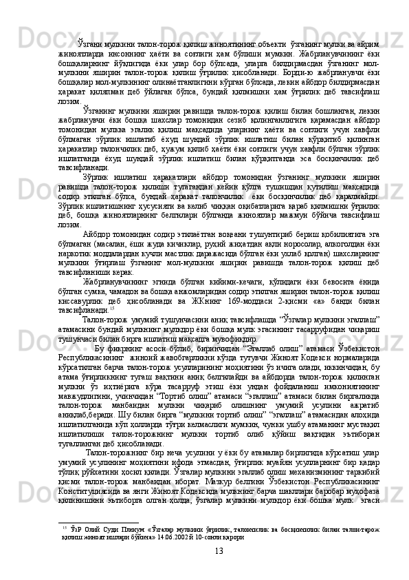          Ўзгани мулкини талон-торож қилиш жиноятининг объекти  ўзганинг мулки ва айрим
жиноятларда   инсоннинг   ҳаёти   ва   соғлиги   ҳам   бўлиши   мумкин.   Жабрланувчининг   ёки
бошқаларнинг   йўқлигида   ёки   улар   бор   бўлсада,   уларга   билдирмасдан   ўзганинг   мол-
мулкини   яширин   талон-торож   қилиш   ўғрилик   ҳисобланади.   Борди-ю   жабрланувчи   ёки
бошқалар мол-мулкининг олинаётганлигини кўрган бўлсада, лекин айбдор билдирмасдан
ҳаракат   қиляпман   деб   ўйлаган   бўлса,   бундай   қилмишни   ҳам   ўғрилик   деб   тавсифлаш
лозим.
Ўзганинг   мулкини   яширин   равишда   талон-торож   қилиш   би лан   бошланган,   лекин
жабрланувчи   ёки   бошқа   шахслар   томонидан   сезиб   қолинганлигига   қарамасдан   айбдор
томонидан   мулкка   эгалик   қилиш   мақсадида   уларнинг   ҳаёти   ва   соғлиги   учун   хавфли
бўлмаган   зўрлик   ишлатиб   ёхуд   шундай   зўрлик   ишлатиш   билан   қўрқитиб   қилинган
ҳаракатлар   талончилик   деб,   ҳужум   қилиб   ҳаёти   ёки   соғлиги   учун   хавфли   бўлган   зўрлик
ишлатганда   ёхуд   шундай   зўрлик   ишлатиш   билан   қўрқитганда   эса   босқинчилик   деб
тавсифланади.
Зўрлик   ишлатиш   ҳаракатлари   айбдор   томонидан   ўзганинг   мулкини   яширин
равишда   талон-торож   қилиши   тугагандан   кейин   қўлга   тушишдан   қутилиш   мақсадида
содир   этилган   бўлса,   бундай   ҳаракат   талончилик     ёки   босқинчилик   деб   қаралмайди.
Зўрлик ишлатишнинг  ҳусусияти  ва келиб чиққан  оқибатларига  қараб қилмишни  ўғрилик
деб,   бошқа   жиноятларнинг   белгилари   бўлганда   жиноятлар   мажмуи   бўйича   тавсифлаш
лозим.
Айбдор   томонидан   содир   этилаётган   воқеани   тушунтириб   бериш   қобилиятига   эга
бўлмаган (масалан, ёши жуда кичиклар, руҳий жиҳатдан ақли норосолар, алкоголдан ёки
наркотик моддалардан кучли мастлик даражасида бўлган ёки ухлаб қолган) шахсларнинг
мулкини   ўғирлаш   ўзганинг   мол-мулкини   яширин   равишда   талон-торож   қилиш   деб
тавсифланиши керак.
Жабрланувчининг   эгнида   бўлган   кийими-кечаги,   қўлидаги   ёки   бевосита   ёнида
бўлган сумка, чамадон ва бошқа анжомларидан содир этилган яширин талон-торож қилиш
киссавурлик   деб   ҳисобланади   ва   ЖКнинг   169-моддаси   2-қисми   «а»   банди   билан
тавсифланади. 15
                 Талон-торож умумий тушунчасини аниқ тавсифлашда “Ўзгалар мулкини эгаллаш”
атамасини   бундай   мулкнинг   мулкдор   ёки   бошқа   мулк   эгасининг   тасарруфидан   чиқариш
тушунчаси билан бирга ишлатиш мақсадга мувофиқдир.
                  Бу   фикрнинг   асоси   бўлиб,   биринчидан   “Эгаллаб   олиш”   атамаси   Ўзбекистон
Республикасининг     жиноий   жавобгарликни   кўзда   тутувчи   Жиноят   Кодекси   нормаларида
кўрсатилган барча талон-торож усулларининг моҳиятини ўз ичига олади, иккинчидан, бу
атама   ўғирликнинг   тугаш   вақтини   аниқ   белгилайди   ва   айбдорда   талон-торож   қилинган
мулкни   ўз   иҳтиёрига   кўра   тасарруф   этиш   ёки   ундан   фойдаланиш   имкониятининг
мавжудлигини,   учинчидан   “Тортиб   олиш”   атамаси   “эгаллаш”   атамаси   билан   биргаликда
талон-торож   манбаидан   мулкни   чиқариб   олишнинг   умумий   усулини   ажратиб
аниқлаб,беради.  Шу билан бирга  “мулкини тортиб  олиш” “эгаллаш”  атамасидан  алоҳида
ишлатилганида кўп ҳолларда тўғри келмаслиги мумкин, чунки ушбу атаманинг мустақил
ишлатилиши   талон-торожнинг   мулкни   тортиб   олиб   қўйиш   вақтидан   эътиборан
тугалланган деб ҳисобланади.
                  Талон-торожнинг   бир   неча   усулини   у   ёки   бу   атамалар   бирлигида   кўрсатиш   улар
умумий   усулининг   моҳиятини   ифода   этмасдан,   ўғирлик   муайян   усулларнинг   бир   қадар
тўлиқ рўйхатини ҳосил қилади. Ўзгалар мулкини эгаллаб олиш механизмининг таркибий
қисми   талон-торож   манбаидан   иборат.   Мазкур   белгини   Ўзбекистон   Республикасининг
Конституциясида ва янги Жиноят Кодексида мулкнинг барча шакллари баробар муҳофаза
қилинишини   эътиборга   олган   ҳолда,   ўзгалар   мулкини   мулкдор   ёки   бошка   мулк     эгаси
15
  ЎзР   Олий   Суди   Пленум   «Ўзгалар   мулкини   ўғрилик,   талончилик   ва   босқинчилик   билан   талон-тарож
қилиш жиноят ишлари бўйича» 14.06.2002 й 10-сонли қарори
13 