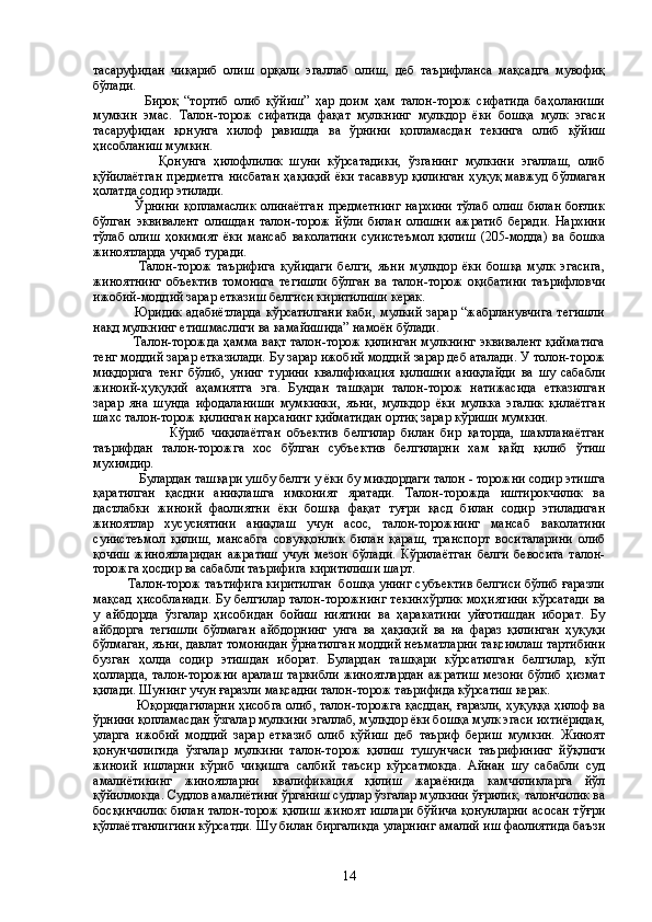 тасаруфидан   чиқариб   олиш   орқали   эгаллаб   олиш,   деб   таърифланса   мақсадга   мувофиқ
бўлади.
                  Бироқ   “тортиб   олиб   қўйиш”   ҳар   доим   ҳам   талон-торож   сифатида   баҳоланиши
мумкин   эмас.   Талон-торож   сифатида   фақат   мулкнинг   мулкдор   ёки   бошқа   мулк   эгаси
тасаруфидан   қонунга   хилоф   равишда   ва   ўрнини   қопламасдан   текинга   олиб   қўйиш
ҳисобланиш мумкин. 
                  Қонунга   ҳилофлилик   шуни   кўрсатадики,   ўзганинг   мулкини   эгаллаш,   олиб
қўйилаётган  предметга  нисбатан  ҳақиқий  ёки тасаввур қилинган  ҳуқуқ мавжуд бўлмаган
ҳолатда содир этилади. 
                 Ўрнини   қопламаслик   олинаётган   предметнинг  нархини   тўлаб  олиш  билан  боғлик
бўлган   эквивалент   олишдан   талон-торож   йўли   билан   олишни   ажратиб   беради.   Нархини
тўлаб   олиш   ҳокимият   ёки   мансаб   ваколатини   суиистеъмол   қилиш   (205-модда)   ва   бошка
жиноятларда учраб туради.
                  Талон-торож   таърифига   қуйидаги   белги,   яъни   мулкдор   ёки   бошқа   мулк   эгасига,
жиноятнинг   объектив   томонига   тегишли   бўлган   ва   талон-торож   оқибатини   таърифловчи
ижобий-моддий зарар етказиш белгиси киритилиши керак.
                 Юридик  адабиётларда  кўрсатилгани  каби, мулкий  зарар  “жабрланувчига  тегишли
нақд мулкнинг етишмаслиги ва камайишида” намоён бўлади. 
                   Талон-торожда ҳамма вақт талон-торож қилинган мулкнинг эквивалент қийматига
тенг моддий зарар етказилади. Бу зарар ижобий моддий зарар деб аталади. У толон-торож
миқдорига   тенг   бўлиб,   унинг   турини   квалификация   қилишни   аниқлайди   ва   шу   сабабли
жиноий-ҳуқуқий   аҳамиятга   эга.   Бундан   ташқари   талон-торож   натижасида   етказилган
зарар   яна   шунда   ифодаланиши   мумкинки,   яъни,   мулкдор   ёки   мулкка   эгалик   қилаётган
шахс талон-торож қилинган нарсанинг қийматидан ортиқ зарар кўриши мумкин.
                        Кўриб   чиқилаётган   объектив   белгилар   билан   бир   қаторда,   шаклланаётган
таърифдан   талон-торожга   хос   бўлган   субъектив   белгиларни   хам   қайд   қилиб   ўтиш
мухимдир.
             Булардан ташқари ушбу белги у ёки бу микдордаги талон - торожни содир этишга
қаратилган   қасдни   аниқлашга   имконият   яратади.   Талон-торожда   иштирокчилик   ва
дастлабки   жиноий   фаолиятни   ёки   бошқа   фақат   туғри   қасд   билан   содир   этиладиган
жиноятлар   хусусиятини   аниқлаш   учун   асос,   талон-торожнинг   мансаб   ваколатини
суиистеъмол   қилиш,   мансабга   совуққонлик   билан   қараш,   транспорт   воситаларини   олиб
қочиш   жиноятларидан   ажратиш   учун   мезон   бўлади.   Кўрилаётган   белги   бевосита   талон-
торожга ҳосдир ва сабабли таърифига киритилиши шарт.
          Талон-торож таътифига киритилган  бошқа унинг субъектив белгиси бўлиб ғаразли
мақсад ҳисобланади. Бу белгилар талон-торожнинг текинхўрлик моҳиятини  кўрсатади  ва
у   айбдорда   ўзгалар   ҳисобидан   бойиш   ниятини   ва   ҳаракатини   уйғотишдан   иборат.   Бу
айбдорга   тегишли   бўлмаган   айбдорнинг   унга   ва   ҳақиқий   ва   на   фараз   қилинган   ҳуқуқи
бўлмаган, яъни, давлат томонидан ўрнатилган моддий неъматларни тақсимлаш тартибини
бузган   ҳолда   содир   этишдан   иборат.   Булардан   ташқари   кўрсатилган   белгилар,   кўп
ҳолларда,  талон-торожни   аралаш   таркибли  жиноятлардан  ажратиш   мезони   бўлиб  ҳизмат
қилади. Шунинг учун ғаразли мақсадни талон-торож таърифида кўрсатиш керак.
        Юқоридагиларни ҳисобга олиб, талон-торожга қасддан, ғаразли, ҳуқуққа ҳилоф ва
ўрнини қопламасдан ўзгалар мулкини эгаллаб, мулқдор ёки бошқа мулк эгаси ихтиёридан,
уларга   ижобий   моддий   зарар   етказиб   олиб   қўйиш   деб   таъриф   бериш   мумкин.   Жиноят
қонунчилигида   ўзгалар   мулкини   талон-торож   қилиш   тушунчаси   таърифининг   йўқлиги
жиноий   ишларни   кўриб   чиқишга   салбий   таъсир   кўрсатмокда.   Айнан   шу   сабабли   суд
амалиётининг   жиноятларни   квалификация   қилиш   жараёнида   камчиликларга   йўл
қўйилмокда. Судлов амалиётини ўрганиш судлар ўзгалар мулкини ўғрилик, талончилик ва
босқинчилик билан талон-торож қилиш жиноят ишлари бўйича қонунларни асосан тўғри
қўллаётганлигини кўрсатди. Шу билан биргаликда уларнинг амалий иш фаолиятида баъзи
14 