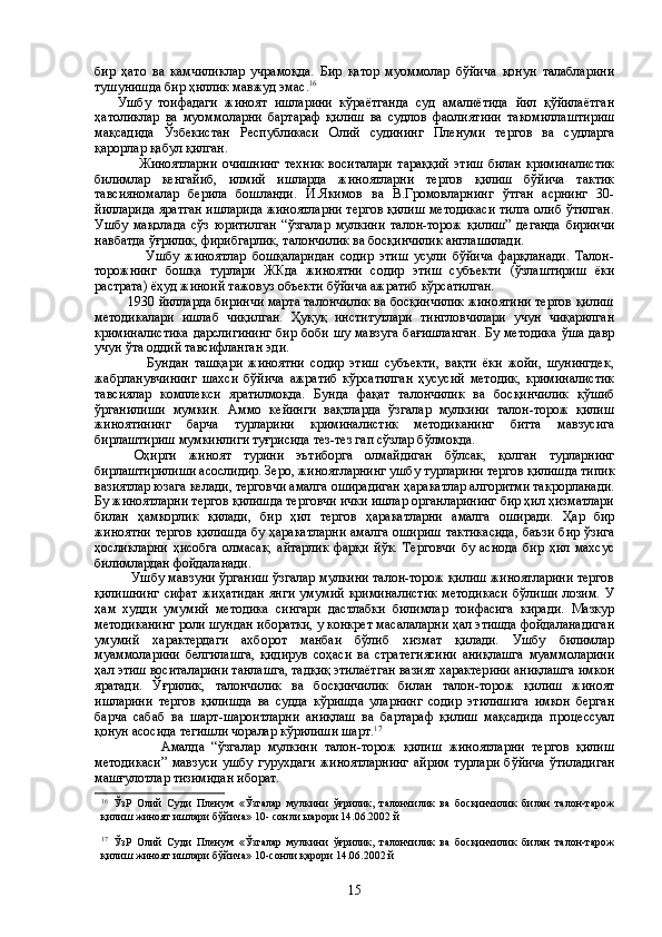 бир   ҳато   ва   камчиликлар   учрамоқда.   Бир   қатор   муоммолар   бўйича   қонун   талабларини
тушунишда бир ҳиллик мавжуд эмас. 16
  Ушбу   тоифадаги   жиноят   ишларини   кўраётганда   суд   амалиётида   йил   қўйилаётган
ҳатоликлар   ва   муоммоларни   бартараф   қилиш   ва   судлов   фаолиятиии   такомиллаштириш
мақсадида   Ўзбекистан   Республикаси   Олий   судининг   Пленуми   тергов   ва   судларга
қарорлар қабул қилган.
                  Жиноятларни   очишнинг   техник   воситалари   тараққий   этиш   билан   криминалистик
билимлар   кенгайиб,   илмий   ишларда   жиноятларни   тергов   қилиш   бўйича   тактик
тавсияномалар   берила   бошланди.   И.Якимов   ва   В.Громовларнинг   ўтган   асрнинг   30-
йилларида яратган ишларида жиноятларни тергов қилиш методикаси тилга олиб ўтилган.
Ушбу   мақолада   сўз   юритилган   “ўзгалар   мулкини   талон-торож   қилиш”   деганда   биринчи
навбатда ўғрилик, фирибгарлик, талончилик ва босқинчилик англашилади. 
                  Ушбу   жиноятлар   бошқаларидан   содир   этиш   усули   бўйича   фарқланади.   Талон-
торожнинг   бошқа   турлари   ЖКда   жиноятни   содир   этиш   субъекти   (ўзлаштириш   ёки
растрата) ёҳуд жиноий тажовуз объекти бўйича ажратиб кўрсатилган.   
         1930 йилларда биринчи марта талончилик ва босқинчилик жиноятини тергов қилиш
методикалари   ишлаб   чиқилган.   Ҳуқуқ   институтлари   тингловчилари   учун   чиқарилган
криминалистика  дарслигининг бир боби шу мавзуга бағишланган. Бу методика  ўша давр
учун ўта оддий тавсифланган эди.
                  Бундан   ташқари   жиноятни   содир   этиш   субъекти,   вақти   ёки   жойи,   шунингдек,
жабрланувчининг   шахси   бўйича   ажратиб   кўрсатилган   ҳусусий   методик,   криминалистик
тавсиялар   комплекси   яратилмоқда.   Бунда   фақат   талончилик   ва   босқинчилик   қўшиб
ўрганилиши   мумкин.   Аммо   кейинги   вақтларда   ўзгалар   мулкини   талон-торож   қилиш
жиноятининг   барча   турларини   криминалистик   методиканинг   битта   мавзусига
бирлаштириш мумкинлиги туғрисида тез-тез гап сўзлар бўлмокда. 
Оҳирги   жиноят   турини   эътиборга   олмайдиган   бўлсак,   қолган   турларнинг
бирлаштирилиши асослидир. Зеро, жиноятларнинг ушбу турларини тергов қилишда типик
вазиятлар юзага келади, терговчи амалга оширадиган ҳаракатлар алгоритми такрорланади.
Бу жиноятларни тергов қилишда терговчи ички ишлар органларининг бир ҳил ҳизматлари
билан   ҳамкорлик   қилади,   бир   ҳил   тергов   ҳаракатларни   амалга   оширади.   Ҳар   бир
жиноятни тергов қилишда бу ҳаракатларни амалга ошириш тактикасида, баъзи бир ўзига
ҳосликларни   ҳисобга   олмасак,   айтарлик   фарқи   йўк.   Терговчи   бу   аснода   бир   ҳил   махсус
билимлардан фойдаланади.
              Ушбу мавзуни ўрганиш ўзгалар мулкини талон-торож қилиш жиноятларини тергов
қилишнинг   сифат   жиҳатидан   янги   умумий   криминалистик   методикаси   бўлиши   лозим.   У
ҳам   худди   умумий   методика   сингари   дастлабки   билимлар   тоифасига   киради.   Мазкур
методиканинг роли шундан иборатки, у конкрет масалаларни ҳал этишда фойдаланадиган
умумий   характердаги   ахборот   манбаи   бўлиб   хизмат   қилади.   Ушбу   билимлар
муаммоларини   белгилашга,   қидирув   соҳаси   ва   стратегиясини   аниқлашга   муаммоларини
ҳал этиш воситаларини танлашга, тадқиқ этилаётган вазият характерини аниқлашга имкон
яратади.   Ўғрилик,   талончилик   ва   босқинчилик   билан   талон-торож   қилиш   жиноят
ишларини   тергов   қилишда   ва   судда   кўришда   уларнинг   содир   этилишига   имкон   берган
барча   сабаб   ва   шарт-шароитларни   аниқлаш   ва   бартараф   қилиш   мақсадида   процессуал
қонун асосида тегишли чоралар кўрилиши шарт. 17
 
                  Амалда   “ўзгалар   мулкини   талон-торож   қилиш   жиноятларни   тергов   қилиш
методикаси”   мавзуси   ушбу   гурухдаги   жиноятларнинг   айрим   турлари   бўйича   ўтиладиган
машғулотлар тизимидан иборат.
16
  ЎзР   Олий   Суди   Пленум   «Ўзгалар   мулкини   ўғрилик,   талончилик   ва   босқинчилик   билан   талон-тарож
қилиш жиноят ишлари бўйича» 10- сонли ыарори 14.06.2002 й
17
  ЎзР   Олий   Суди   Пленум   «Ўзгалар   мулкини   ўғрилик,   талончилик   ва   босқинчилик   билан   талон-тарож
қилиш жиноят ишлари бўйича» 10-сонли қарори 14.06.2002 й  
15 