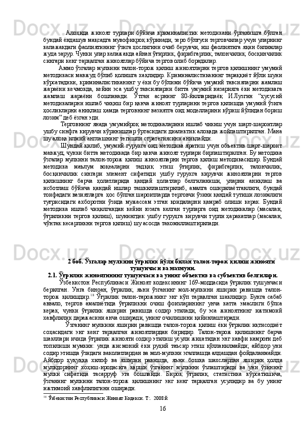                   Алоҳида   жиноят   турлари   бўйича   криминалистик   методикани   ўрганишга   бўлган
бундай ёндашув мақсадга мувофиқроқ кўринади, зеро бўлғуси терговчилар учун уларнинг
келажакдаги фаолиятининг ўзига ҳослигини очиб берувчи, иш фаолиятига яқин билимлар
жуда зарур. Чунки улар келажакда айнан ўғирлик, фирибгарлик, талончилик, босқинчилик
сингари кенг тарқалган жиноятлар бўйича тергов олиб борадилар.
         Аммо ўзгалар мулкини талон-торож қилиш жиноятларни тергов қилишнинг умумий
методикаси мавжуд бўлиб қолишга хақлидир. Криминалистиканинг тараққиёт йўли шуни
кўрсатадики, криминалистиканинг у ёки бу бўлими бўйича  умумий тавсияларни  жамлаш
жараёни  кечмокда,  кейин  эса ушбу тавсияларни  битта  умумий  назарияга  ёки  методикага
жамлаш   жараёни   бошланади.   Ўтган   асрнинг   80-йилларидаёқ   И.Лузгин   “ҳусусий
методикаларни ишлаб чиқиш бир қанча жиноят турларини тергов қилишда умумий ўзига
ҳосликларни аниқлаш ҳамда терговнинг вазиятга оид моделларини кўриш йўлидан бориш
лозим” деб ёзган эди.
                 Терговнинг янада умумийроқ методикаларини ишлаб чикиш учун шарт-шароитлар
ушбу синфга кирувчи кўринишлар ўртасидаги диалектик алоқада жойлаштирилган. Мана
шу алоқа илмий англашнинг тегишли стратегиясини аниқлайди.
                 Шундай қилиб, умумий гурухга оид методика яратиш учун объектив шарт-шароит
мавжуд, чунки битта методикада бир қанча жиноят турлари бирлаштирилган. Бу методика
ўзгалар мулкини талон-торож қилиш  жиноятларни  тергов  қилиш  методикасидир.  Бундай
методика   маълум   воқеаларни   тадқиқ   этиш   ўғирлик,   фирибгарлик,   талончилик,
босқинчилик   сингари   элемент   сифатиди   ушбу   гурухга   кирувчи   жиноятларни   тергов
қилишнинг   барча   ҳолатларида   қандай   ҳолатлар   белгиланиши,   уларни   аниқлаш   ва
исботлаш   бўйича   қандай   ишлар   ташкиллаштирилиб,   амалга   оширилаётганлиги,   бундай
тоифадаги вазиятларга  ҳос бўлган шароитларда терговчи ўзини қандай тутиши лозимлиги
туғрисидаги   ахборотни   ўзида   мужассам   этган   қоидаларни   қамраб   олиши   керак.   Бундай
методика   ишлаб   чиқилгандан   кейин   юзага   келган   турларга   оид   методикалар   (масалан,
ўғриликни   тергов   қилиш),   шунингдек   ушбу   гуруҳга   кирувчи   турли   ҳаракатлар   (масалан,
чўнтак кесарликни тергов қилиш) шу асосда такомиллаштирилади.
  2 боб. Ўзгалар мулкини ўғрилик йўли билан талон-торож қилиш жинояти
тушунчаси ва мазмуни.
2.1.  Ўғрилик жиноятининг тушунчаси  ва унинг объектив ва субъектив белгилари.
              Ўзбекистон   Республикаси   Жиноят   кодексининг   169-моддасида   ўғрилик   тушунчаси
берилган.   Унга   биноан,   ўғрилик,   яъни   ўзганинг   мол-мулкини   яширин   равишда   талон-
торож   қилишдир. 18
  Ўғрилик   талон-тарожнинг   энг   кўп   тарқалган   шаклидир.   Бунга   сабаб
аввало,   тергов   амалиётида   ўғриликни   очиш   фоизларининг   унча   катта   эмаслиги   бўлса
керак,   чунки   ўғрилик   яширин   равишда   содир   этилади,   бу   эса   жиноятнинг   ижтимоий
хавфлилик даражасини анча оширади, унинг очилишини қийинлаштиради.   
       Ўзганинг  мулкини яширин равишда талон-торож қилиш ёки ўғрилик иқтисодиёт
соҳасидаги   энг   кенг   тарқалган   жиноятлардан   биридир.   Талон-тарож   қилишнинг   барча
шакллари ичида ўғрилик жинояти содир этилиш усули жиҳатидан энг хавфи камроғи деб
топилиши   мумкин:   унда   жисмоний   ёки   руҳий   таъсир   этиш   қўлланилмайди;   айбдор   уни
содир этишда ўзидаги ваколатлардан ва мол-мулкни эгаллашда алдашдан фойдаланмайди.
Айбдор   ҳуқуққа   хилоф   ва   яширин   равишда,   яъни   бошқа   шахслардан   яши рин   ҳолда
мулкдорнинг   хоҳиш-иродасига   қарши   ўзганинг   мул кини   ўзлаштиради   ва   уни   ўзининг
мулки   сифатида   тасарруф   эта   бош лайди.   Бироқ   ўғрилик,   статистика   кўрсатишича,
ўзганинг   мул кини   талон-торож   қилишнинг   энг   кенг   тарқалган   усулидир   ва   бу   унинг
ижтимоий хавфлилигини оширади.
18
  Ўзбекистон Республикаси Жиноят Кодекси. Т:.  2008 й 
16 