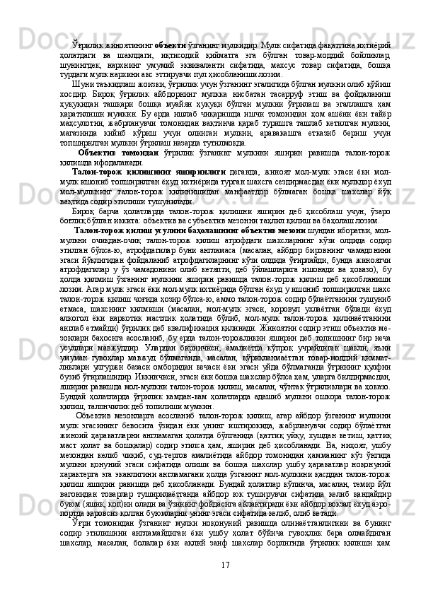 Ўғрилик жиноятининг  объекти  ўзганинг мулкидир. Мулк сифатида фақатгина ихтиёрий
ҳолатдаги   ва   шаклдаги,   иқтисодий   қийматга   эга   бўлган   товар-моддий   бойликлар,
шунингдек,   нарх нинг   умумий   эквиваленти   сифатида,   махсус   товар   сифатида,   бошқа
турдаги мулк нархини акс эттирувчи пул ҳисобланиши ло зим. 
Шуни таъкидлаш жоизки, ўғрилик учун ўзганинг эгалигида бўлган мулкни олиб қўйиш
хосдир.   Бироқ   ўғрилик   айбдорнинг   мулкка   нисбатан   тасарруф   этиш   ва   фойдаланиш
ҳуқуқидан   ташқари   бошқа   муайян   ҳуқуқи   бўлган   мулкни   ўғрилаш   ва   эгал лашга   ҳам
қаратилиши   мумкин.   Бу   ерда   ишлаб   чиқаришда   ишчи   томонидан   ҳ ом   ашёни   ёки   тайёр
маҳсулотни,   жабрланувчи   томо нидан   вақтинча   қараб   туришга   ташлаб   кетилган   мулкни,
мага зинда   кийиб   кўриш   учун   олинган   мулкни,   аравакашга   етказиб   бериш   учун
топширилган мулкни ўғрилаш назарда тутилмоқда. 
  Объектив   томондан   ўғрилик   ўзганинг   мулкини   яширин   равишда   талон-торож
қилишда ифодаланади. 
Талон-торож   қилишнинг   яширинлиги   деганда ,   жиноят   мол-мулк   эгаси   ёки   мол-
мулк ишониб топширилган ёхуд ихтиё рида турган шахс га сездирмасдан ёки мулкдор ёхуд
мол-мулк нинг   талон-торож   қилинишидан   манфаатдор   бўлмаган   бошқа   шахслар   йўқ
вақтида содир этилиши тушунилади.
Бироқ   барча   ҳолатларда   талон-торож   қилишни   яширин   деб   ҳисоблаш   учун,   ўзаро
боғлиқ бўлган иккита: объектив ва субъек тив мезонни таҳлил қилиш ва баҳолаш лозим.
  Талон-торож қилиш усулини баҳолашнинг   объектив ме зони  шундан иборатки, мол-
мулкни   очиқдан-очиқ   талон-торож   қилиш   атрофдаги   шахс ларнинг   кўзи   олдида   содир
этилган   бўлса-ю,   атрофдагилар   буни   англамаса   (масалан,   айбдор   бировнинг   ча мадо нини
эгаси   йўқлигидан   фойдаланиб   атрофдагиларнинг   кўзи   олдида   ўғирлайди,   бунда   жиноятчи
атрофдагилар   у   ўз   чамадо нини   олиб   кетяпти,   деб   ўйлашларига   ишонади   ва   ҳоказо),   бу
ҳолда   қилмиш   ўзганинг   мулкини   яширин   равишда   талон-торож   қилиш   деб   ҳисоб ланиши
лозим. Агар мулк эгаси ёки мол-мулк ихтиёрида бўлган ёхуд у ишониб топширилган шахс
талон-торож қилиш чоғида ҳо зир бўлса-ю, аммо талон-торож содир бўла ётганини тушуниб
ет маса,   шахснинг   қилмиши   (масалан,   мол-мулк   эгаси,   қоровул   ухла ётган   бўлади   ёхуд
алкогол   ёки   наркотик   мастлик   ҳолатида   бўлиб,   мол-мулк   талон-торож   қилинаётганини
англаб етмайди) ўғрилик деб квалификация қилинади. Жиноятни содир этиш объектив ме -
зонлари   баҳосига   асосланиб,   бу   ерда   та лон-торожликни   яширин   деб   топишнинг   бир   неча
усуллари   мав жуддир.   Улардан   биринчиси,   амалиётда   кўпроқ   учрайдиган   шакли,   яъни
умуман   гувоҳлар   мав жуд   бўлмаганда,   масалан,   қўриқланмаётган   товар-моддий   қиммат -
ликлари   улгуржи   базаси   омборидан   кечаси   ёки   эгаси   уйда   бўлма ганда   ўғрининг   қулфни
бузиб ўғирлашидир. Иккинчиси, эгаси ёки бошқа шахслар бўлса ҳам, уларга билдирмасдан,
яширин равишда мол-мулкни талон-торож қилиш, масалан, чўнтак ўғриликлари ва ҳоказо.
Бундай   ҳо латларда   ўғрилик   камдан-кам   ҳолатларда   адашиб   мулкни   ошкора   талон-торож
қилиш, талончилик деб топилиши мумкин.
  Объектив   мезонларга   асосланиб   талон-торож   қилиш,   агар   айбдор   ўзганинг   мулкини
мулк   эгасининг   бевосита   ўзидан   ёки   унинг   иштирокида,   жабрланувчи   содир   бўлаётган
жиноий   ҳара катларни   англамаган   ҳолатда   бўлганида   (қаттиқ   уйқу,   хушдан   ке тиш,   қаттиқ
маст   ҳолат   ва   бошқалар)   содир   этилса   ҳам,   яширин   деб   ҳисобланади.   Ва,   ниҳоят,   ушбу
мезондан   келиб   чиқиб,   суд-тергов   амалиётида   айбдор   томонидан   ҳамманинг   кўз   ўнгида
мулкни   қону ний   эгаси   сифатида   олиши   ва   бошқа   шахслар   ушбу   ҳаракатлар   ноқонуний
характерга  эга эканлигини англамагани  ҳолда ўзганинг мол-мулкини қасддан талон-торож
қилиш   яширин   равишда   деб   ҳисобланади.   Бундай   ҳолатлар   кўпинча,   масалан,   темир   йўл
ваго нидан   товарлар   туширилаётг анда   айбдор   юк   туши рувчи   сифатида   келиб   қандайдир
буюм (яшик, қоп)ни олади ва ўзининг фойдасига айлантиради ёки айбдор вокзал ёхуд аэро -
портда қаровсиз қолган буюмларни унинг эгаси сифатида келиб, олиб кетади.
Ўғри   томонидан   ўзганинг   мулки   ноқонуний   равишда   олинаёт ганлигини   ва   бунинг
содир   этилишини   англамайдиган   ёки   ушбу   ҳолат   бўйича   гувоҳлик   бера   олмайдиган
шахслар,   масалан,   болалар   ёки   ақлий   заиф   шахслар   борлигида   ўғрилик   қилиши   ҳам
17 