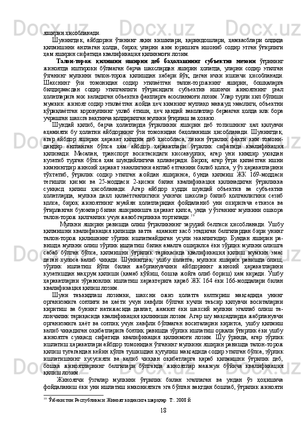 яширин ҳисобланади.
Шунингдек,   айбдорни   ўзининг   яқин   кишилари,   қариндош лари,   ҳамкасблари   олдида
қилмишини   англаган   ҳолда,   бироқ   уларни   жим   юришига   ишониб   содир   этган   ўғирлиги
ҳам яширин сифатида квалификация қилинмоғи лозим.
  Талон-торож   қилишни   яширин   деб   баҳолашнинг   субъ ектив   мезони   ўғрининг
жиноятда   иштироки   бўлмаган   барча   шахслардан   яширин   ҳолатда,   уларни   содир   этилган
ўзганинг   мул кини   талон-торож   қилишдан   хабари   йўқ,   деган   ички   ишончи   ҳи собланади.
Шахснинг   ўзи   томонидан   содир   этилаётган   талон-то рожнинг   яширин,   бошқаларга
билдирмасдан   содир   этилганлиги   тўғрисидаги   субъектив   ишончи   жиноятнинг   реал
ҳолатларига мос келадиган объектив фактларга асосланмоғи лозим. Улар турли хил бўлиши
мумкин: жиноят содир этилаётган  жойда ҳеч ким нинг мутлақо мавжуд эмаслиги,  объектни
қўриқлаётган   қоровул нинг   ухлаб   ётиши,   ҳеч   қандай   ваколатлар   бермаган   ҳолда   илк   бора
учрашган шахсга вақтинча қолдирилган мулкни ўғирлаш ва ҳоказо.
Шундай   қилиб,   барча   ҳолатларда   ўғриликни   яширин   деб   то пишнинг   ҳал   қилувчи
аҳамияти   бу   ҳолатни   айбдорнинг   ўзи   томо нидан   баҳоланиши   ҳисобланади.   Шунингдек,
агар   айбдор   яширин   ҳаракат   қилдим   деб   ҳисобласа,   лекин   ўғрилик   факти   ким   томони -
дандир   англанган   бўлса   ҳам   айбдор   ҳаракатлари   ўғрилик   сифа тида   квалификация
қилинади.   Масалан,   транспорт   воситасидаги   киссавурлик,   агар   уни   кимдир   узоқдан
кузатиб   турган   бўлса   ҳам   шундайлигича   қолаверади.   Бироқ,   агар   ўғри   қилаётган   ишни
кимнингдир жиноий ҳаракат эканлигини англаб етганини билиб қолса, у ўз ҳаракатларини
тўхтатиб,   ўғрилик   содир   этилган   жой дан   яширинса,   бунда   қилмиш   ЖК   169-моддаси
тегишли   қисми   ва   25-моддаси   2-қисми   билан   квалификация   қилинадиган   ўғриликка
суиқасд   қилиш   ҳисобланади.   Агар   айбдор   худди   шундай   объектив   ва   субъектив
ҳолатларда,   мулкка   дахл   қилаётганлигини   учинчи   шахслар   билиб   қолганлигини   сезиб
қолса,   бироқ   жиноятнинг   му айян   ҳолатларидан   фойдаланиб   уни   охиригача   етказса   ва
ўғир ланган буюмлар билан яширинишга ҳаракат қилса, унда у ўзганинг мулкини ошкора
талон-торож қилганлик учун жавоб гарликка тортилади. 19
 
  Мулкни   яширин   равишда   олиш   ўғриликнинг   зарурий   белгиси   ҳисоб ланади.   Ушбу
қилмишни квалификация қилишда  ка т та   аҳамият  касб этадиган белгилардан бири унинг
талон-торож   қилишнинг   зўрлик   ишлатмайдиган   усули   эканлигидир.   Бундан   яширин   ра -
вишда мулкни олиш зўрлик ишлатиш билан амалга оширилса ёки зўрлик мулкни олишга
сабаб   бўлган   бўлса,   қилмишни   ўғрилик   тариқасида   квалификация   қилиш   мумкин   эмас
деган   хулоса   келиб   чиқади.   Шунингдек,   ушбу   ҳолатга,   мулкни   яширин   равишда   олиш,
зўрлик   ишлатиш   йўли   билан   жабрланувчини   айбдорнинг   жиноий   ҳаракатларини
кузатишдан маҳрум қилиши (қамаб қўйиш, бошқа жойга олиб бориш) ҳам киради. Ушбу
ҳаракат ларни   зўравонлик   ишлатиш   характерига   қараб   ЖК   164   ёки   166-моддалари   билан
квалификация қилиш лозим.
Шуни   таъкидлаш   лозимки,   шахсни   ожиз   ҳолатга   келтириш   мақсадида   унинг
организмига   соғлиғи   ва   ҳаёти   учун   хавфли   бўлган   кучли   таъсир   қилувчи   воситаларни
киритиш   ва   бунинг   натижасида   давлат,   жамият   ёки   шахсий   мулкни   эгаллаб   олиш   та -
лончилик тариқасида квалификация қилиниши лозим. Агар шу мақсадларда жабрланувчи
организмига   ҳаёт   ва   соғлиқ   учун   хав фли   бўлмаган   воситаларни   киритса,   ушбу   қилмиш
келиб чиқади ган оқибатларига боғлиқ равишда зўрлик ишлатиш орқали ўғирлик ёки ушбу
жиноятга   суиқасд   сифатида   квалификация   қи линмоғи   лозим.   Шу   ўринда,   агар   зўрлик
ишлатиш ҳаракатлари айбдор томонидан ўзганинг мулкини яширин равишда талон-то рож
қилиш тугагандан кейин қўлга тушишдан қутулиш мақса дида содир этилган бўлса, зўрлик
ишлатишнинг   хусусияти   ва   ке либ   чиққан   оқибатларга   қараб   қилмишни   ўғрилик   деб,
бошқа   жи ноятларнинг   белгилари   бўлганда   жиноятлар   мажмуи   бўйича   ква лификация
қилиш лозим.
  Жиноятчи   ўзгалар   мулкини   ўғрилик   билан   эгаллаган   ва   ун дан   ўз   ҳ оҳишича
фойдаланиш ёки уни ишлатиш имкониятига эга бўлган вақтдан бошлаб, ўғрилик жинояти
19
  Ўзбекистон Республикаси Жиноят кодексига шарҳлар  Т:. 2008 й
18 