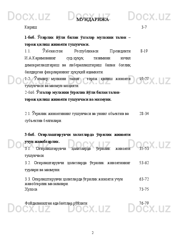 МУНДАРИЖА
Кириш  3 - 7
1-боб.   Ўғирлик   йўли   билан   ўзгалар   мулкини   талон   –
торож қилиш жинояти  тушунчаси .
1.1.   Ў збекистон   Республикаси   Президенти
И.А.Каримовнинг   суд-ҳуқуқ   тизимини   изчил
демократлаштириш   ва   либераллаштириш   билан   боғлиқ
билдирган фикрларининг ҳуқуқий аҳамияти. 8 - 19
1.2.   Ўзгалар   мулкини   талон   -   торож   қилиш   жинояти
тушунчаси ва мазмун-моҳияти. 19 - 27
2-боб.  Ў згалар мулкини  ўғ рилик й ў ли билан талон-
торож қилиш жинояти тушунчаси ва мазмуни.
2.1. Ўғрилик жиноятининг тушунчаси  ва унинг объектив ва 
субъектив белгилари. 28 - 34
3-боб.   Оғирлаштирувчи   холатларда   ўғрилик   жинояти
учун жавобгарлик.
3.1.   Оғирлаштирувчи   ҳолатларда   ўғрилик   жинояти
тушунчаси. 35 - 53
3.2.   Оғирлаштирувчи   ҳолатларда   ўғрилик   жиноятининг
турлари ва мазмуни. 53 - 62
3.3. Оғирлаштирувчи ҳолатларда ўғрилик жинояти учун 
жавобгарлик масалалари. 63 - 72
Хулоса 73 - 75
Фойдаланилган адабиётлар рўйхати 76-79
2 